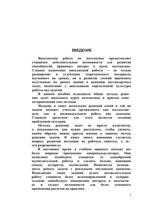 ВВЕДЕНИЕ
Внеклассная работа по математике предоставляет
учащимся дополнительные возможности для развития
способностей, прививает интерес к науке математике.
Главное назначение внеклассной работы — не только
расширение и углубление теоретического материала,
изученного на уроках, но и развитие умений применять
полученные на уроках знания к решению нестандартных
задач, воспитание у школьников определенной культуры
работы над задачей.
В данном пособии излагаются общие методы реше­
ния задач школьного курса математики и приемы поис­
ка применения этих методов.
Наличие в книге нескольких решений одной и той же
задачи поможет учителю организовать как коллектив­
ную, так и индивидуальную работу над задачами.
Главным средством для этого является создание
проблемной ситуации.
Методы решения задач не просто излагаются,
а показывается, как нужно рассуждать, чтобы уяснить,
каким образом можно придти именно к данному методу
решения задачи. В книге много внимания уделяется
вопросу развития интуиции на рабочую гипотезу, а за­
тем разрешению ее.
В настоящее время в учебном процессе находят все
более широкое применение микрокалькуляторы. Они
позволяют освободить учащихся от однообразной
вычислительной работы и уделить больше внимания
самому алгоритму вычислений. Появляется возмож­
ность решать задачи с реальными числовыми данными,
Выполнение таких заданий делает вычислительную
работу учащихся более целенаправленной и содержа­
тельной, способствует повышению интереса к математи­
ке и создает возможности для более успешного
применения расчетов на практике.
3
 