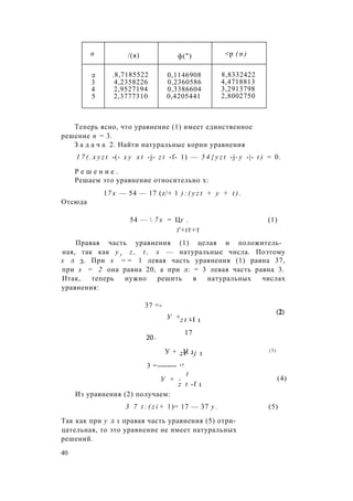 п /(я) ф(") <р ( п )
2 .8,7185522 0,1146908 8,8332422
3 4,2358226 0,2360586 4,4718813
4 2,9527194 0,3386604 3,2913798
5 2,3777310 0,4205441 2,8002750
Теперь ясно, что уравнение (1) имеет единственное
решение п = 3.
З а д а ч а 2. Найти натуральные корни уравнения
1 7 ( . x y z t -(- х у x t -j- z t -f- 1) — 5 4 { y z t -j- у -|- t ) = 0.
Р е ш е н и е .
Решаем это уравнение относительно х:
17 х — 54 — 17 (z/+ 1 ) : ( y z t + y + t ) .
Отсюда
54 —  7 х = Цг . (1)
j'+it+t
Правая часть уравнения (1) целая и положитель­
ная, так как у у z , t , х — натуральные числа. Поэтому
х л 3. При х = = 1 левая часть уравнения (1) равна 37,
при х = 2 она равна 20, а при л: = 3 левая часть равна 3.
Итак, теперь нужно решить в натуральных числах
уравнения:
37 =-
20=
У + t f 1z t -I 1
17
(2)
У + _Н 1 (3)
z t - j 1
3 =-------- 17
t
У + -
z t -f 1
(4)
Из уравнения (2) получаем:
3 7 t : ( z i + 1)= 17 — 37 у . (5)
Так как при у л 1 правая часть уравнения (5) отри­
цательная, то это уравнение не имеет натуральных
решений.
40
 