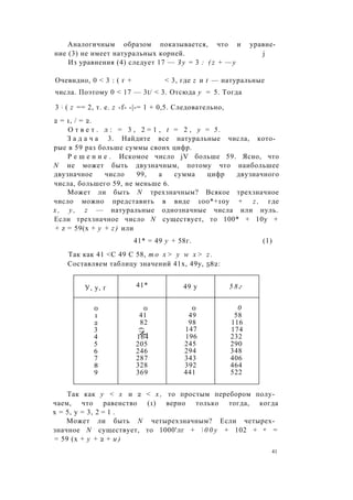 Аналогичным образом показывается, что и уравне­
ние (3) не имеет натуральных корней. j
Из уравнения (4) следует 17 — З у = 3 : ( z + — у
Очевидно, 0 < 3 : ( г + < 3, где z и t — натуральные
числа. Поэтому 0 < 17 — 3t/ < 3. Отсюда у = 5. Тогда
3 ; ( z == 2, т. е. z -f- -|-= 1 + 0,5. Следовательно,
2 = 1, / = 2.
О т в е т . л : = 3 , 2 = 1 , t = 2 , у = 5 .
З а д а ч а 3. Найдите все натуральные числа, кото­
рые в 59 раз больше суммы своих цифр.
Р е ш е н и е . Искомое число jV больше 59. Ясно, что
N не может быть двузначным, потому что наибольшее
двузначное число 99, а сумма цифр двузначного
числа, большего 59, не меньше 6.
Может ли быть N трехзначным? Всякое трехзначное
число можно представить в виде 100*+10у + z , где
х , у , z — натуральные однозначные числа или нуль.
Если трехзначное число N существует, то 100* + 10у +
+ z = 59(х + у + z ) или
41* = 49 у + 58г. (1)
Так как 41 <С 49 С 58, т о х > у w х > z .
Составляем таблицу значений 41х, 49у, 582:
У, у, г 41* 49 у 5 8 г
0 0 0 0
1 41 49 58
2 82 98 116
3
3(N
147 174
4 164 196 232
5 205 245 290
6 246 294 348
7 287 343 406
8 328 392 464
9 369 441 522
Так как у < х и 2 < х , то простым перебором полу­
чаем, что равенство (1) верно только тогда, когда
х = 5, у = 3, 2 = 1 .
Может ли быть N четырехзначным? Если четырех­
значное N существует, то 1000'лг +  0 0 у + 102 + и =
= 59 (х + у + 2 + и )
41
 