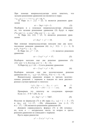 При помощи микрокалькулятора легко заметить, что
целыми решениями уравнения (2) являются и пары:
( х 2; у 2) = (— 1 —1) и ( х з ; уз) = О; 0).
2) Пара ( х .   у { ) = (2; 1) является решением урав­
нения
х3 — Зху2 + t/3 = 3. (3)
Подбором и с помощью микрокалькулятора убеждаем­
ся, что целыми решениями уравнения (3) будут и пары:
(*2; у2) = (— 1; 1) и ^ (Х3; уз) = ( — 1; —2).
3) Пара (xi; £/i) = (3; 1) является решением урав­
нения
х 3 - З х у 2 + у 3 = 19. (4)
При помощи микрокалькулятора находим еще два цело­
численных решения уравнения (4): ( х 2  У 2 ) = { — 1; 2)
и (*3; */з)=* ( — 2; —3).
4) Пара (хг, у ^ = (3; —1) является решением
уравнения
х3 — 3 х у 2 + у 3 = 17. (5)
Подбором находим еще два решения уравнения (5):
{ Х 2 у2) = ( 1; 4) и (х3; уз) = ( — 4; —3).
5) Пара (xj; у,) = (4; —1) есть решение уравнения
х3 — 3 х у 2 + у 3 = 51. (6)
Подбором находим еще два целочисленных решения
уравнения (6): ( х 2  у2) = (1; 5)'и (х3; Уз) = ( — 5; —4).
Внимательное сравнение вторых и третьих целочис­
ленных решений с первыми в каждом из пяти рассмот­
ренных случаев приводит к гипотезе:
( х 2' > У 2) = ( — У г ; x t — у  )  ■ (7)
(*з; У з ) = ( У 1 — х   — x t ) . (8)
Проверяем эту гипотезу на следующем примере:
Если ( x i ; У О = (20; 3), то
х3 - 3ху2 + у 3 = 7487. (9)
Получив по формулам (7) и (8) пары ( х 2 ; у2) = ( — 3 ; 17)
и (jc3; уз) =.(—17; —20), убеждаемся, что (—3; 17)
и (— 17; —20) являются решениями уравнения (9).
Докажем справедливость формул (7) и (8) (очевид­
но, если п — натуральное число, то второе и третье
решения уравнения не совпадают с первым):
Пусть верно равенство
х 3 — 3 х  у 2 + у 3 = п .
43
 