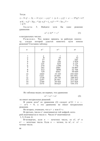 Тогда
(— У i f — 3( — У  ) { х  — y i ) 2 + ( x I — y { f = x  — 3*iy? + t/?
и 0/, - х,)3 - 3(у, - *,)(- х,)2 + (_ х,)3 = *3 - Зл-,,/? +
+ £/?•
З а д а ч а 5. Найдите хотя бы одно решение
уравнения
а 3 - { - Ь * = с 5 (1)
в натуральных числах.
Р е ш е н и е . Что можно принять за рабочую гипоте­
зу, следуя которой удастся наметить пути поиска
решения? Составим таблицу:
п п 3 п А л5
1 [ 1 1
2 8 16 32
3 27 81 243
4 64 256 1 024
5 125 625 3 125
6 216 1296 7 776
7 343 2401 16 807
8 512 4096 32 768
9 729 6561 59 049
10 1000 10 100 100 000
11 1331 14 641 161 051
12 1728 20 736 248 832
13 2197 28 561 371 293
14 2744 38 416 537 824
15 3375 50 625 759 375
Из таблицы видно, во-первых, что уравнение
п 3 + п А = п ъ (2)
не имеет натуральных решений.
В самом делеЛ из уравнения (2) следует дг3(1 + п —
— лг2) = 0, а это уравнение не имеет натуральных
решении.
Во-вторых, очевидно, что а > с или б > с .
В-третьих, числа п ъ оканчиваются той цифрой, кото­
рой оканчивается и число п . Число п4 оканчивается
1, 5, 0 или -6.
В-четвертых, если п — нечетное число, то я3, п4 и
п ъ — нечетные числа. Если п — четное, то м3, п  п ъ —
четные числа.
44
 