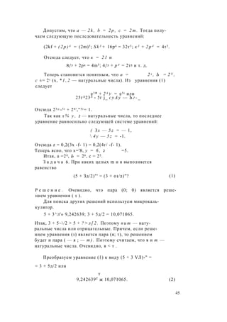 Допустим, что a — 2 k , b = 2 p , с = 2 т . Тогда полу­
чаем следующую последовательность уравнений:
(2kf + ( 2 р ) 4 = (2m)5; S k 3 + 16р4 = 32т5; к 3 + 2 р 4 = 4т5.
Отсюда следует, что к = 2 1 и
8/3 + 2р4 = 4m5; 4/3 + р 4 = 2т5 и т. д.
Теперь становится понятным, что а = 2 х , Ь = 2 У ,
с ±= 2г (х, * 1 , 2 — натуральные числа). Из уравнения (1)
следует
Отсюда 23д:-5г + 24!,“5г= 1.
Так как х % у , 2 — натуральные числа, то последнее
уравнение равносильно следующей системе уравнений:
Отсюда z = 0,2(3х -f- 1) = 0,2(4г/ -f- 1).
Теперь ясно, что х='8, у = 6 , 2 =5.
Итак, а =28, Ь = 26, с = 25.
З а д а ч а 6. При каких целых m и я выполняется
равенство
Р е ш е н и е . Очевидно, что пара (0; 0) является реше­
нием уравнения ( 1 ).
Для поиска других решений используем микрокаль­
кулятор.
5 + 3^л'« 9,242639; 3 + 5д/2 = 10,071065.
Итак, 3 + 5~/2 > 5 + ? > л [ 2 . Поэтому п и т — нату­
ральные числа или отрицательные. Причем, если реше­
нием уравнения (1) является пара (я; т), то решением
будет и пара ( — я ; — т ) . Поэтому считаем, что я и т —
натуральные числа. Очевидно, я < т .
Преобразуем уравнение (1) к виду (5 + 3 VЛ)-" =
= 3 + 5д/2 или
23* + 2 4 у = 25г или
25гЛ23Л - 5г j_ с у А у — Ъ г - _
( З х — 5 z = — 1,
 4 у — 5 z = -1.
(5 + Зд/2)"' = (3 + 01/2)"? (1)
9,242639Т ж 10,071065.
т
(2)
45
 