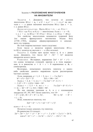 Задание 4. РАЗЛОЖЕНИЕ МНОГОЧЛЕНОВ
НА МНОЖИТЕЛИ
З а д а ч а 1. Докажите, что остаток от деления
многочлена М ( х ) = а0 + а  Х + а 2 х 2 + ... + c t n x n на дву­
член х — а равен значению многочлена М ( х ) при х = а ,
т. е. равен М ( а ) .
Д о к а з а т е л ь с т в о . Пусть М { х ) = ( х — а ) Р ( х ) +
+ К ( х  где Р ( х ) и К { х ) — многочлены. Если х — а = О,
т. е. х = а , то М ( а ) = 0 • Р ( а ) + К ( а ) , т. е. К ( а ) = М ( а ) .
Это свойство многочленов называется теоремой Безу
(по имени французского математика Этьена Безу
(1730—1783), впервые сформулировавшего и доказав­
шего эту теорему.
Из этой теоремы вытекает такое следствие:
Если число а является корнем многочлена М ( х ) ,
то М ( х ) делится на двучлен х — а (без остатка).
З а д а ч а 2. Сумма трех целых чисел а, Ь и с равна
нулю. Докажите, что число 2а4 + 2 Ь 4 + 2с4 является
квадратом целого числа.
Р е ш е н и е . Во-первых, выражение 2(а4 + Ь 4 + с 4 ) —
это сумма четвертых степеней, причем и в этом выраже­
нии, и в равенстве а + Ь + с = 0 переменные а, &, с
симметричны.
Во-вторых, попытаемся получить гипотезу о каких-
либо свойствах данного выражения путем рассмотрения
частных случаев.
Если, например, а = 1, b = 2, то с = — 3 и 2(а4 +
Ь4 + с4) = 2(14 + 24 З)4) = 196 = 142.
Если а = 2, Ь = 3, то с = — 5 и 2(а4 + b 4 -f с 4 ) =
= 2 (24 + 34 + {-5)4)= 1444 = 382.
Если а = — 3, b = 8 , т о с = — 5 и 2(а4 + Ь 4 -f с 4 ) =
== 2( — З)4 + 84 + (- 5)4) = 9604 = 982.
Но как связаны значения а, 6, и с с основаниями
квадратов 142, 382, 982? Легко заметить, что 14= 12 +
+ 22 + (-З)2, 38 = 22 + З2 + (- 5)2, 98 = (- З)2 + 82 +
+ ( — 5) .
Итак, появляется гипотеза, что
2(а4 + Ь 4 + с 4 ) = (а2 + b 2 + c 2 f  (1)
если а + b + с = 0.
Остается только доказать эту гипотезу.
Из равенства (1) следует:
2а4 + 2 Ь 4 + 2 с 4 = а 4 + Ь 4 + с 4 + 2 а 2 Ь 2 + 2 а 2 с 2 + 26 V,
или а4 + Ь 4 + с 4 — 2 а 2 Ь 2 — 2 а 2 с 2 — 2 Ь 2 с 2 = 0.
47
 