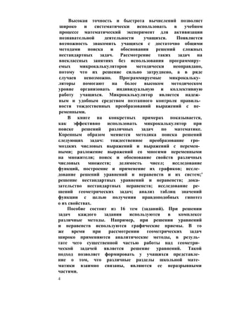 Высокая точность и быстрота вычислений позволяет
широко и систематически использовать в учебном
процессе математический эксперимент для активизации
познавательной деятельности учащихся. Появляется
возможность знакомить учащихся с достаточно общими
методами поиска и обоснования решений сложных
нестандартных задач. Рассмотрение таких задач на
внеклассных занятиях без использования программиру­
емых микрокалькуляторов методически неоправдано,
потому что их решение сильно затруднено, а в ряде
случаев невозможно. Программируемые микрокальку­
ляторы помогают на более высоком методическом
уровне организовать индивидуальную и коллективную
работу учащихся. Микрокалькулятор является надеж­
ным и удобным средством поэтапного контроля правиль­
ности тождественных преобразований выражений с пе­
ременными.
В книге на конкретных примерах показывается,
как эффективно использовать микрокалькулятор при
поиске решений различных задач по математике.
Коренным образом меняется методика поиска решений
следующих задач: тождественное преобразование гро­
моздких числовых выражений и выражений с перемен­
ными; разложение выражений со многими переменными
на множители; поиск и обоснование свойств различных
числовых множеств; делимость чисел; исследование
функций, построение и применение их графиков; иссле­
дование решений уравнений и неравенств и их систем;'
решение нестандартных уравнений и неравенств; дока­
зательство нестандартных неравенств; исследование ре­
шений геометрических задач; анализ таблиц значений
функции с целью получения правдоподобных гипотез
о их свойствах.
Пособие состоит из 16 тем (заданий). При решении
задач каждого задания используются в комплексе
различные методы. Например, при решении уравнений
и неравенств используются графические приемы. В то
же время при рассмотрении геометрических задач
широко применяются аналитические методы, в резуль­
тате чего существенной частью работы над геометри­
ческой задачей является решение уравнений. Такой
подход позволяет формировать у учащихся представле­
ние о том, что различные разделы школьной мате­
матики взаимно связаны, являются ее неразрывными
частями.
4
 