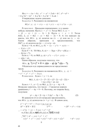 Но с = — ( a -  - b ) , с 2 = а 2 + 2 а Ь + Ь 2 , с4 = а4 +
+ 4 а 2 Ь 2 + Ь 4 + 4 а 3 Ь + 2 а 2 Ь 2 + 4 а Ь 
Утверждение задачи доказано.
З а д а ч а 3. Разложите на множители
М { х  у ; г ) = х  у — z ) + y  z — х ) + z 3 ( x — у ) .
Р е ш е н и е . Придадим переменным х и у какие-
нибудь значения. Пусть х = у = 1. Тогда М(1; 1; z ) =
= (1 — z ) + ( z — 1) = 0. Пусть х = у = 2. Тогда
Af(2, 2, z ) = 8(2 — г ) + 8(2 — 2) = 0. А это наводит на
мысль, что М ( х , у, 2) делится на ( х — у) или на ( у — х).
Таким образом, приходим к предположению, что
Л4(*, у, 2) делится на (jc — z ) и (у—2).
Если 2 = 0, то М ( х 9 у, 0 ) = х у — у 3 х = х у ( х —
— У ) ( х + У 
Если У = 0 , ТО М(х, 0, 2) = — Х32 + Z3x = 2Х(.2 —
— Jt) (2 + *).
Если л: = 0, то М(0, у, 2) = y 3 z — z 3 y = y z ( y —
— 2)(у + 2).
Таким образом, получаем гипотезу, что
М ( х , у, *) = (* + f/ + 2)(x — у) (у ~2)(2— *).
Убедиться в ее справедливости не представляет
труда.
З а д а ч а 4. Разложите на множители М ( х , у , z ) =
= х 3 + у 3 + z 3 — 3 x y z .
Р е ш е н и е . Если х = у = 1, то
М(1, 1, z) = 2 + 23- 32 = (23- 2) + (2 - 22) =
= (2-1 )2(2 + 2). (1)
Если х = 1 , 2 = 2, то М(1, у, 2) = у — 6у + 9.
Нетрудно заметить, что число —3 является корнем
уравнения у 3 — 6у + 9 = 0. Поэтому, по теореме Безу,
получаем:
у3 — 6у + 9 = (у + 3 )(у2 — Зу + 3). (2)
Из равенств (1) и (2) нетрудно предположить,
что М ( х , у, 2) делится на ( х + у + z ) . В самом деле,
х 3 + у3 + <г3 — 3 x y z 1 х + у + 2
А'3 + Х2У + Х22 I *2 — + (У2 + г2— </л)
_ — х 2 ( у + z ) — 3 x y z + у 3 + 23
— х2-(и + Z ) — хр/2 4- y z ) — *(t/2 + г2)
_*(l/2 + 22 — y z ) + y 3 + z 3
x { y 2 + z 2 — y z ) + y ( y 2 + 22— y z ) + z [ y 2 + 22— y z )
0
48
 