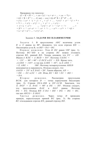 Проверяем эту гипотезу:
(1 + X + JT + ... + х п ~ ] ) (  + х + х2 + ... + х п + *) =
= ((1 + X + Х " + ... -f- хп) — х п ) • ((1 4" X + X " 4" ... -f-
+ х п ) -  - х п + ' ) = {  + х + х 2 + . . . + х п ) 2 + х п + 1 {  + * +
+ *2 + ... + х п ) - х п {  + х + х 2 + ... + х п ) - =
= (  + х + х 2 + ... + x n f + x n + ' + х п + 2 + ... +
+ X 2 n + 1 - х п - х п + 1 - х п + 2 - ... — x 2 n — x 2 n + 1 =(1 +
+ х + х2 + х3 + ... + х п ) 2 - х п .
Задание 5. ЗАДАЧИ ПО ПЛАНИМЕТРИИ
З а д а ч а 1. В треугольнике A B C величины углов
В и С равны по 40°. Докажите, что если отрезок B D —
биссектриса угла В , то B D + D A = В С .
П е р в о е р е ш е н и е . Угол В D C равен 120° (рис. 1).
Поэтому B C > B D и на стороне В С можно отложить
отрезок B E , равный B D . Теперь докажем, что Е С — A D .
Имеем А В Л Е = A B E D = 8 0 ° . Поэтому / L E D C =
=  2 0 ° — 80° = 40° = Z . D C E и Е С = E D . Кроме того,
г L A D E = 1 4 0 ° , и так как А А В Е = 4 0 ° , то Z . A D E +
+ Z. А В Е = 180°. Поэтому четырехугольник A B E D
вписывается в окружность. Отсюда следует, что
A A E D = 2 0 ° и Z . D A E = 20°. Таким образом, A D =
= D E — Е С и Е С = A D . Итак, В С = B E + Е С = B D +
+ D A .
В т о р о е р е ш е н и е . Рассмотрим треугольник
В С М , для которого D — точка пересечения биссектрис
(рис. 2). Строим D E A - B M и D F - L C M . Замечаем, что
Z. D G F = Z. D A E = 80° и D E — D F . Отсюда следует,
что треугольники D A E и D G F равны. Поэтому
D G = D A . Отсюда B D -f D A = B D + D G = B G = В С ,
так как A B C G = Z - B G C .
Т р е т ь е р е ш е н и е . Через точку D проводим
прямую, параллельную прямой В С (рис. 3). На стороне
В С откладываем отрезок B N t равный отрезку B D .
 