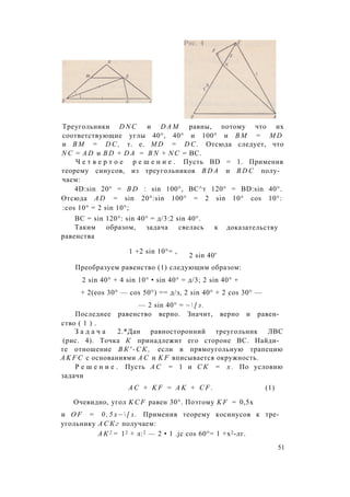 Треугольники D N C и D A M равны, потому что их
соответствующие углы 40°, 40° и 100° и B M = M D
и B M = D C , т. е. M D = D C . Отсюда следует, что
N C = A D и B D + D A = B N + N C = ВС.
Ч е т в е р т о е р е ш е н и е . Пусть BD = 1. Применив
теорему синусов, из треугольников B D A и B D C полу­
чаем:
4D:sin 20° = B D : sin 100°, ВС^т 120° = BD:sin 40°.
Отсюда A D = sin 20°:sin 100° = 2 sin 10° cos 10°:
:cos 10° = 2 sin 10°;
BC = sin 120°: sin 40° = д/3:2 sin 40°.
Таким образом, задача свелась к
равенства
доказательству
1 +2 sin 10°= ,
2 sin 40'
Преобразуем равенство (1) следующим образом:
2 sin 40° + 4 sin 10° • sin 40° = д/3; 2 sin 40° +
+ 2(eos 30° — cos 50°) == д/з, 2 sin 40° + 2 cos 30° —
— 2 sin 40° = ~  [ з .
Последнее равенство верно. Значит, верно и равен­
ство ( 1 ) .
З а д а ч а 2.*Дан равносторонний треугольник ЛВС
(рис. 4). Точка К принадлежит его стороне ВС. Найди­
те отношение В К ' - С К , если в прямоугольную трапецию
A K F C с основаниями А С и K F вписывается окружность.
Р е ш е н и е . Пусть А С = 1 и С К = х . По условию
задачи
A C + K F = A K + C F . (1)
Очевидно, угол K C F равен 30°. Поэтому K F = 0,5х
и O F = 0 , 5 х ~  [ з . Применив теорему косинусов к тре­
угольнику А С К г получаем:
А К 2 = 12 + л:2 — 2 • 1 .jc cos 60°= 1 +х2-лг.
51
 