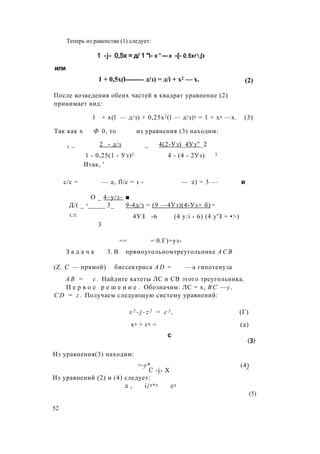 Теперь из равенства (1) следует:
1 -j- 0,5х = д/ 1 “I- х " — х -{- 0,5хг[з
или
1 + 0,5x(l-------- д/з) = д/i + х2 — х. (2)
После возведения обеих частей в квадрат уравнение (2)
принимает вид:
1 + x(l — д/з) + 0,25x2(l — д/з)2 = 1 + х2 —х. (3)
Так как х Ф 0, то из уравнения (3) находим:
х _ 2 - д/з _ 4(2-Уз)_4Уз”_2
1 - 0,25(1 - Уз)2 4 - (4 - 2Уз) 3
Итак, '
с/с = — 2, fl/c = 1 - — 2) = 3 — и
О _ 4~у/з~ ■
Д/( _ 1_____ 3_ 9-4д/з = (9 —4Уз)(4-Уз+ б) =
СЛ: 4УЗ -6 (4 y:i - 6) (4 у'З + •>)
3
== = 0.Г)+уз-
З а д а ч а 3. В прямоугольномтреугольнике А С В
(Z. С — прямой) биссектриса A D = —а гипотенуза
А В = с . Найдите катеты ЛС и СВ этого треугольника.
П е р в о е р е ш е н и е . Обозначим: ЛС = х, В С —у ,
C D = z . Получаем следующую систему уравнений:
x 2 - j - z 2 = c 2 , (Г)
х2 + г2 = (2)
с
(3)
Из уравнения(3) находим:
Из уравнений (2) и (4) следует:
2 , i/2*2 с2
52
=-у*. (4)
С -j- X ^
(5)
 