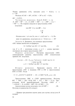 Решив уравнение (13), находим созх = 0,5д/з, т. е.
х = 30°.
Отсюда А С А В = 60°, А С В А = 30° и А С = 0,5с;
В С = 0.5V3-
Ч е т в е р т о е р е ш е н и е . Если Z. D A B = х , то
Z. A B C = 90° — 2 х , Z . A D B = 180° — х — (90° — 2 х ) =
= 90° + х . По теореме синусов из треугольника A D B
получаем:
sin (90° -f х ) sin (90° — 2 х )
° с л Ъ
3
Отсюда cosx = д/з cos 2х, cos х = д/з(2 cos2 х — 1). Ре­
шив это уравнение, получаем cos л: = 0,5д/з и х — 30°
З а д а ч а 4. Докажите, что площадь треугольника
A B C можно вычислить по формуле
S = 0,25(а2 sin 2 В + b 2 sin 2Л), (1)
где Л и В — величины углов, а и b — длины противо­
положных им сторон треугольника A B C .
П е р в о е р е ш е н и е 1 . Построив треугольник A B D ,
симметричный данному треугольнику A B C относительно
прямой А В , получаем:
S a c b d — 25 = 5а с а о “Ь S a b c d = 0,56“ sin 2 A -f-
+ 0,5а2 sin 2В
и S = 0,25(а2 sin 2В + b 2 sin 2А) .
В т о р о е р е ш е н и е . Проводим высоту С Н в
треугольнике A B C и медианы Н М и Н К в треугольниках
А Н С и С Н В . Тогда
5 = $ а А С Н 4” 5 Д В С Н — 2 S а С М Н “Ь 2S А с к н - (2)
Треугольники ЛЯС и С Н В прямоугольные. Поэтому
М С = М Н = М А =0,56, Н К = С К = К В = 0 , 5 а . Тре­
угольник М А Н равнобедренный. Поэтому А М Н А =
= А М А Н = Л, А А М Н = 180°- 2Л, А С М Н = 2 А .
Аналогичным путем получаем, что А С К Й = 2 В .
Поэтому из равенства (2) следует:
1 Первые три решения задачи даны для случая, когда угол В
острый.
54
 