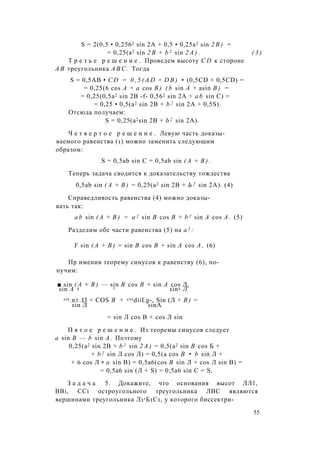 S = 2(0,5 • 0,2562 sin 2A + 0,5 • 0,25a2 sin 2 B ) =
= 0,25(a2 sin 2 B + b 2 sin 2 A ) . ( 3 )
Т р е т ь е р е ш е н и е . Проведем высоту C D к стороне
А В треугольника A B C . Тогда
S = 0,5АВ • C D = 0 , 5 ( A D + D B ) • (0,5CD + 0,5CD) =
= 0,25(6 cos A + a cos B ) ( b sin A + asin B ) =
= 0,25(0,5a2 sin 2В -f- 0,562 sin 2A + a b sin C) =
= 0,25 • 0,5(a2 sin 2В + b 2 sin 2A + 0,5S).
Отсюда получаем:
S = 0,25(a2sin 2В + b 2 sin 2A).
Ч е т в е р т о е р е ш е н и е . Левую часть доказы­
ваемого равенства (1) можно заменить следующим
образом:
S = 0,5ab sin С = 0,5ab sin ( А + В ) .
Теперь задача сводится к доказательству тождества
0,5ab sin ( А + В ) = 0,25(a2 sin 2В + Ь 2 sin 2А). (4)
Справедливость равенства (4) можно доказы­
вать так:
a b sin ( А + В ) = a 2 sin В cos В + b 2 sin A cos А . (5)
Разделим обе части равенства (5) на а 2 :
Y sin ( А + В ) = sin В cos В + sin A cos А , (6)
Пр именив теорему синусов к равенству (6), по-
пучим:
■ sin ( А + В ) — sin В cos В + sin A cos Л,
sin А 4 7 sin2 Л
sin.n±.£I = COS В + cosdiiLg-, Sin (Л + В ) =
sin Л sinA
= sin Л cos В + cos Л sin
П я т о е р е ш е н и е . Из теоремы синусов следует
a sin В — b sin А . Поэтому
0,25(a2 sin 2В + b 2 sin 2 А ) = 0,5(а2 sin В cos Б +
+ b 2 sin Л cos Л) = 0,5(а cos В • b sin Л +
+ 6 cos Л • a sin В) = 0,5a6(cos В sin Л + cos Л sin В) =
= 0,5а6 sin (Л + S) = 0,5а6 sin С = S.
З а д а ч а 5. Докажите, что основания высот ЛЛ1,
BBi, CCi остроугольного треугольника ЛВС являются
вершинами треугольника Л1гБ1С1, у которого биссектри-
55
 