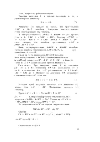 Итак, получается рабочая гипотеза:
Искомая величина h и данные величины а , Ь , с
удовлетворяют равенству
h : a — c : b . (Г)
Равенство (1) наводит на мысль, что треугольники
Н А К и М А Р подобны. Измерение соответствующих
углов «подтверждает» эту гипотезу.
В четырехугольниках А Н В К и A M D P по два прямых
угла и Z. С В Е + A C D E = 180°. Поэтому А Н В К =
= A M D E , А Н А К = А М А Р , А Н В А = A M D А . От­
сюда следует, что подобны треугольники А Н В и
A M D , А В К и A D P .
Итак, четырехугольники А Н В К и A M D P подобны.
Поэтому подобны треугольники Н А К и М А Р , и, сле­
довательно, h — а с  Ь .
З а д а ч а 7. На диагоналях А С и С Е правиль­
ного шестиугольника A B C D E F соответственно взяты
точкиМ и К такие, что A M : А С = С К : С Е — п (рис. 6).
Точки В , М и К лежат на одной прямой. Найдите п .
Р е ш е н и е . При движении точки К по диагонали
Е С (от £ к С) отношение С К ' С Е уменьшается от 1
до 0, а отношение A M : А С увеличивается от 0,5 (AMi:
:ЛС = 0,5) до 1. Поэтому на диагонали С Е существует
единственная точка К такая, что
A M : А С = С К : С Е . (1)
Методом проб получаем гипотезу, что равенство (1)
верно, если А М = А В . Попытаемся доказать эту
гипотезу.
Пусть А М = А В =  . Тогда ЛС = 2 sin 60° и
М С = — 1. Из равнобедренного треугольника А В М
получаем: А А В М = А А М В = 7 Ь ° . П о э т о м у А С М К —
= 75°, А М С К = 60°, тогда А М К С = 45°.
Из треугольника М С К по теореме синусов находим:
MC:sin 45° = С К : sin 75°.
Отсюда г-
С К = М С • sin 75°: sin 45° = (д/3 - 1) sin (45° + 30?):
:sin 45°=(л/з- l) ^+1 = 1.
Следовательно, n—A j3:3
57
 