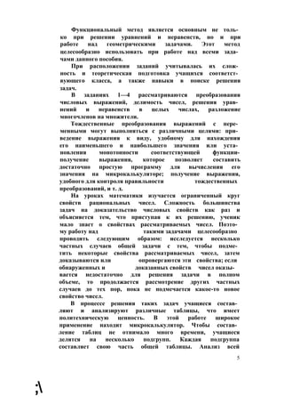 Функциональный метод является основным не толь­
ко при решении уравнений и неравенств, но и при
работе над геометрическими задачами. Этот метод
целесообразно использовать при работе над всеми зада­
чами данного пособия.
При расположении заданий учитывалась их слож­
ность и теоретическая подготовка учащихся соответст­
вующего класса, а также навыки в поиске решения
задач.
В заданиях 1—4 рассматриваются преобразования
числовых выражений, делимость чисел, решения урав­
нений и неравенств в целых числах, разложение
многочленов на множители.
Тождественные преобразования выражений с пере­
менными могут выполняться с различными целями: при­
ведение выражения к виду, удобному для нахождения
его наименьшего и наибольшего значения или уста­
новления монотонности соответствующей функции-
получение выражения, которое позволяет составить
достаточно простую программу для вычисления его
значения на микрокалькуляторе; получение выражения,
удобного для контроля правильности тождественных
преобразований, и т. д.
На уроках математики изучается ограниченный круг
свойств рациональных чисел. Сложность большинства
задач на доказательство числовых свойств как раз и
объясняется тем, что приступая к их решению, ученик
мало знает о свойствах рассматриваемых чисел. Поэто­
му работу над такими задачами целесообразно
проводить следующим образом: исследуется несколько
частных случаев общей задачи с тем, чтобы подме­
тить некоторые свойства рассматриваемых чисел, затем
доказываются или опровергаются эти свойства; если
обнаруженных и доказанных свойств чисел оказы­
вается недостаточно для решения задачи в полном
объеме, то продолжается рассмотрение других частных
случаев до тех пор, пока не подмечается какое-то новое
свойство чисел.
В процессе решения таких задач учащиеся состав­
ляют и анализируют различные таблицы, что имеет
политехническую ценность. В этой работе широкое
применение находит микрокалькулятор. Чтобы состав­
ление таблиц не отнимало много времени, учащиеся
делятся на несколько подгрупп. Каждая подгруппа
составляет свою часть общей таблицы. Анализ всей
5
;
 