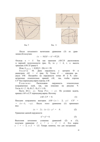 После почленного вычитания уравнения (3) из урав­
нения (4) получим:
( х — 10,5)2 — х2 = 47,25.
Отсюда х = 3 . Так как трапеция A B C D расположена
в верхней полуплоскости (рис. 8), то у = 4, т. е. высота
трапеции A B C D равна 4.
Итак, S A B C D = 0,5(9,5 + 20) • 4 = 59.
З а д а ч а 10. Дана окружность с центром О и
диаметром А В = 4 (рис. 9). Точка С — середина ра­
диуса О В . Постройте на окружности точки М и Р, сим­
метричные относительно прямой А В , так, чтобы отрезок
С Р был перпендикулярен отрезку A M .
Р е ш е н и е . Расположим окружность относительно
координатных осей, так, как показано на рисунке 9.
Тогда А ( - 2 ; 0), В ( 2 ; 0), С ( 1; 0).
Пусть М ( х ; у ) . Тогда Р ( х ; — у ) . По условию задачи,
прямые A M и С Р перпендикулярны. Поэтому
А М - С Р = 0. (1)
Находим координаты векторов: А М = { х -  - 2; у )  С Р =
= ( х —1; —у ) . После этого уравнение (1) принимает
вид:
( х + 2 ) . ( х - 1 ) - у 2 = 0 . (2)
Уравнение данной окружности
х2 + у2 = 4. (3)
Выполнив почленное сложение уравнений (2) и (3),
получаем уравнение 2 х 2 х — 2 = 4 . Его корни
х  = — 2; х - 2 = 1,5. Теперь понятно, что для построения
т
 