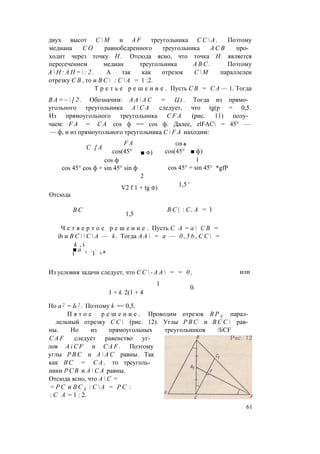 двух высот С  М и A F треугольника С С  А . Поэтому
медиана С О равнобедренного треугольника А С В про­
ходит через точку Н . Отсюда ясно, что точка Н является
пересечением медиан треугольника A B C . Поэтому
А  Н : А Н =  : 2 . А так как отрезок С  М параллелен
отрезку С В , то и В С  : С  А = 1 :2.
Т р е т ь е р е ш е н и е . Пусть С В = С А — 1. Тогда
В А = ~  [ 2 . Обозначим: А А  А С = Ц ) . Тогда из прямо­
угольного треугольника А  С А следует, что tg(p = 0,5.
Из прямоугольного треугольника C F A (рис. 11) полу­
чаем: F A = С А cos ф == cos ф. Далее, zlFAC = 45° —
— ф, и из прямоугольного треугольника C  F A находим:
F A
С [ А
cos(45°
cos ф
cos 45° cos ф + sin 45° sin ф
Отсюда
2
V2 f 1 + tg ф)
COS ф
cos(45° ■ ф)
1
cos 45° + sin 45°
1,5 '
*gfP
В С
1,5
В С | : C , A = 1
Ч е т в е р т о e р е ш е н и е . Пусть С A = a  C B =
ib и B C   C  A — k . Тогда A A  = a — 0 , 5 b , C C  =
k , i
■ a л . *
i 1 +*
Из условия задачи следует, что С С  - А А  = = 0 ,
1
1 + k 2(1 + 4
или
0.
Но а 2 = Ь 2 . Поэтому k == 0,5.
П я т о е р е ш е н и е . Проводим отрезок В Р У парал­
лельный отрезку С С  (рис. 12). Углы Р В С и В С С  рав­
ны. Но из прямоугольных треугольников /liCF
C A F следует равенство уг­
лов A i C F и C A F . Поэтому
углы Р В С и А  А С равны. Так
как В С = С А , то треуголь­
ники Р С В и А  С А равны.
Отсюда ясно, что А  С =
= Р С и В С Х : С  А = P C :
: С А = 1 : 2.
■ ф)
61
 