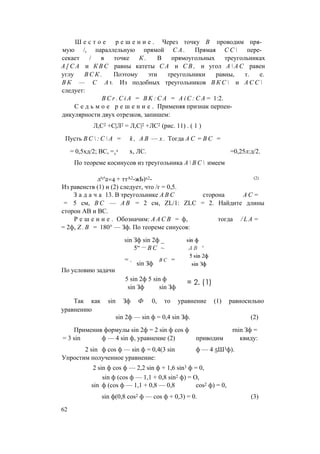 Ш е с т о е р е ш е н и е . Через точку В проводим пря­
мую /, параллельную прямой С А . Прямая С С  пере­
секает / в точке К . В прямоугольных треугольниках
А [ С А и К В С равны катеты С А и С В , и угол А  А С равен
углу В С К . Поэтому эти треугольники равны, т. е.
В К — С А 1. Из подобных треугольников В К С  и А С С 
следует:
B C r . C i A = B K : C A = A i C : C A = 1:2.
С е д ь м о е р е ш е н и е . Применяя признак перпен­
дикулярности двух отрезков, запишем:
Л,С2 +С|Л2 = Л,С|2 +ЛС2 (рис. 11) . ( 1 )
Пусть В С  : С  А =
= 0,5хд/2; ВС, =т
л
По теореме косинусов из треугольника А  В С  имеем
k , А В — х . Тогда А С = В С =
х, ЛС. =0,25л:д/2.
л'с'2=4 + ттА2-жЬ)х2- (2)
Из равенств (1) и (2) следует, что /г = 0,5.
З а д а ч а 13. В треугольнике A B C сторона А С =
= 5 см, В С — А В = 2 см, ZL/1: ZLC = 2. Найдите длины
сторон АВ и ВС.
Р е ш е н и е . Обозначим: А А С В = ф, тогда / L A =
= 2ф, Z . B = 180° — Зф. По теореме синусов:
sin Зф sin 2ф _
5“ — В С ~
= . в с =
sin Зф
По условию задачи
5 sin 2ф 5 sin ф
sin Зф sin Зф
Так как sin Зф Ф 0, то уравнение (1) равносильно
уравнению
sin 2ф — sin ф = 0,4 sin Зф. (2)
Применив формулы sin 2ф = 2 sin ф cos ф rnin Зф =
= 3 sin ф — 4 sin ф, уравнение (2) приводим квиду:
2 sin ф cos ф — sin ф = 0,4(3 sin ф — 4 5Ш3ф).
Упростим полученное уравнение:
2 sin ф cos ф — 2,2 sin ф + 1,6 sin3 ф = 0,
sin ф (cos ф — 1,1 + 0,8 sin2 ф) = О,
sin ф (cos ф — 1,1 + 0,8 — 0,8 cos2 ф) = 0,
sin ф(0,8 cos2 ф — cos ф + 0,3) = 0. (3)
62
 