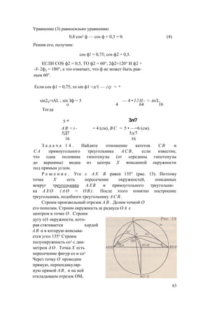 Уравнение (3) равносильно уравнению
0,8 cos2 ф — cos ф + 0,3 = 0. (4)
Решив его, получим:
cos ф! = 0,75; cos ф2 = 0,5.
ЕСЛИ COS ф2 = 0,5, ТО ф2 = 60°, 2ф2=120° И ф2 +
-f- 2ф2 = 180°, а это означает, что ф не может быть рав­
ным 60°.
Если cos ф1 = 0,75, то sin ф1 =д/1 — j q = и
sin29=iAL ; sin Зф = 3
о
Тогда
— 4 • I 2 H - = .m/L.
4 64 16
5 Ф
А В = i -
5Д7
16
З а д а ч а 1 4 .
Зл/7
= 4 (см), В С = 5 • —=6 (см).
5д/7
16
Найдите отношение катетов С В и
С А прямоугольного треугольника А С В , если известно,
что одна половина гипотенузы (от середины гипотенузы
до вершины) видна из центра X вписанной окружности
под прямым углом.
Р е ш е н и е . Уго л А Х В равен 135° (рис. 13). Поэтому
точка X есть пересечение окружностей, описанных
вокруг треугольника А Х В и прямоугольного треугольни­
ка А Х О ( А О = О В ) . После этого понятно построение
треугольника, подобного треугольнику А С В .
Строим произвольный отрезок А В . Делим точкой О
его пополам. Строим окружность ш радиуса О А с
центром в точке О . Строим
дугу о)1 окружности, кото­
рая стягивается хордой
А В и в которую вписыва­
ется угол 135° Строим
полуокружность со1 с диа­
метром А О . Точка X есть
пересечение фигур со и со1
Через точку О проводим
прямую, перпендикуляр­
ную прямой А В , и на ней
откладываем отрезок ОМ,
63
 