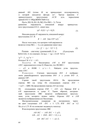равный АО (точка М не принадлежит полуокружности,
в которой находится фигура со^. Третья вершина С
прямоугольного треугольника А С В есть пересечение
прямой M X С ОКруЖНОСТЬЮ С0|.
Пусть Л(0; 0), 0(1; 0), В(2; 0) и М(1; - 1). Тогда
уравнение окружности, описанной вокруг прямоуголь­
ного треугольника О Х А , имеет вид:
Находим радиус R окружности, описанной вокруг
треугольника А Х В : г ~
R = A B : 2sin 135°=д/2.
После этого ясно, что центром этой окружности
является точка М(1; — 1), а ее уравнение имеет вид:
Х(0,8; 0,4). А это означает, что tg а = tg z - Х А В =0,5 и
Отсюда C B : C A = 4:3.
З а д а ч а 15. Биссектрисы A M и В Н треугольника
A B C пересекаются в точке О. Известно, что ЛО:МО =
— д/3 и #0:В0 = д / з — 1 . Найдите углы треуголь­
ника A B C .
Р е ш е н и е . Считаем треугольник В О А изображе­
нием равнобедренного треугольника В О А с углом В О А ,
равным 120°.
Строим такой треугольник В О А . На продолжении
отрезка ВО (за точку О) откладываем отрезок Н О =
= (д/3 — l)BO. На продолжении отрезка А О (за точку
О) откладываем отрезок О М = А О : д/з. Прямые В М и
А Н пересекаются в точке С. Таким образом, построен­
ный треугольник ЛВС является изображением треуголь­
ника, углы которого нужно найти. Отрезки В Н и A M
являются изображениями его биссектрис.
Инструментальные измерения на построенном черте­
же дают следующее: А Н : Н С л 1: 1,73; В М : М С ж 1:2
Но д/з а 1,73. И это позволяет выдвинуть гипотезу:
В исследуемом треугольнике ЛВС
(а* - 0,5)2 + у2 = 0,25. (!)
(2),получаем
(2)
i g Z a - J _ t g 2-а- - у -
А В  В С — А И : Н С = 1 :д/3;
А В - . А С = В М - . М С = 1:2, т. е.
А В  В С  А С =  : д/з :2. (1)
64
 