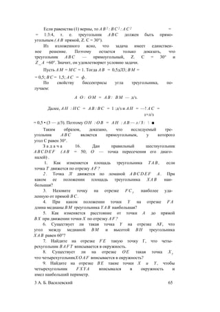 Если равенства (1) верны, то А В 2 : В С 2 : А С 2 =
= 1:3:4, т. е. треугольник A B C должен быть прямо­
угольным ( А В прямой, Z. С = 30°).
Из изложенного ясно, что задача имеет единствен­
ное решение. Поэтому остается только доказать, что
треугольник A B C — прямоугольный, Z. С = 30° и
Z _ A =60°. Значит, он удовлетворяет условию задачи.
Пусть A M = М С = 1. Тогда А В = 0,5дЛ3; В М =
= 0,5; В С = 1,5; А С = ф .
По свойству биссектрисы угла треугольника, по­
лучаем:
А О : О М = А В : В М — д/з.
Далее, А Н : Н С = А В : В С = 1 :д/з и А Н = —! А С =
1+л/з
= 0,5 • (3 — д/3). Поэтому О Н : О В = А Н : А В — л / З :  ■
Таким образом, доказано, что исследуемый тре­
угольник A B C является прямоугольным, у которого
угол С равен 30°.
З а д а ч а 16. Дан правильный шестиугольник
A B C D E F ( А В = 50; О — точка пересечения его диаго­
налей) .
1. Как изменяется площадь треугольника T A B , если
точка Т движется по отрезку A F ?
2 . Точка Л' движется по ломаной A B C D E F А . При
каком ее положении площадь треугольника Х А В наи­
большая?
3. Назовите точку на отрезке F C y наиболее уда­
ленную от прямой В С .
4. При каком положении точки Y на отрезке F A
длина медианы В М треугольника Y A B наибольшая?
5. Как изменяется расстояние от точки А до прямой
В Х при движении точки X по отрезку A F ?
6. Существует ли такая точка Y на отрезке AF, что
угол между медианой В М и высотой В Н треугольника
Х А В равен 60°?
7. Найдите на отрезке F E такую точку Г, что четы­
рехугольник B A F T вписывается в окружность.
8. Существует ли на отрезке О Е такая точка Х у
что четырехугольникX O A F вписывается в окружность?
9. Найдите на отрезке B E такие точки X и Y , чтобы
четырехугольник F X Y A вписывался в окружность и
имел наибольший периметр.
3 А. Б. Василевский 65
 