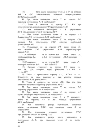 10. При каком положении точек X и У на отрезках
А О и О С соответственно периметр четырехугольника
A X Y B наибольший?
И. При каком положении точки Т на отрезке F C
периметр треугольника T A B наибольший?
12. Точка X движется по отрезку F C . Как при
этом изменяется длина медианы Х М треугольника Х А В ?
13. Как изменяется биссектриса А К треугольника
A Y B при движении точки У по отрезку В С ?
14. При каком положении точки X на отрезке A F
биссектриса Х К треугольника Х А В наибольшая?
15. При каком положении точки Т на стороне C D
медиана Т М треугольника T A B образует наибольший
угол с прямой АВ?
16. Существует ли на отрезке F E такая точка X ,
что медиана Х М треугольника Х А В перпендикулярна
прямой F E ?
17. Существует ли на отрезке A D такая точка у,
что биссектрисы A L и В К треугольника A Y B перпенди­
кулярны?
18. Существует ли на отрезке В С такая точка Р ,
что верно равенство В Р : А Р = sin 10°?
19. Сколько существует на отрезке В С таких то­
чек М , для которых верно равенство А М : В М =
= cos 85°?
20. Точка X принадлежит отрезку C D , А Х А В = а .
Существует ли такое значение а , при котором площадь
треугольника Х А В равна 50cos20?
21. Точка X движется по отрезку B E . Как при этом
движении изменяется периметр треугольника А В Е ?
22. При каком положении точки У на отрезке F C
периметр треугольника F E Y наибольший?
23. При каком положении точки X на отрезке A F
сумма биссектрис треугольника А Х В наибольшая?
24. При каком положении точек X и У соответст­
венно на отрезках A F и А В площадь треугольника
X Y D наибольшая?
25. Как изменяется радиус окружности, описанной
вокруг треугольника Х А В , при движении точки X по
отрезку ОЛ?
26. Как изменяется периметр треугольника X F C
при движении точки X по отрезку О Е ?
27. Как изменяется радиус круга, вписанного в
треугольник Х А В , при движении точки X по отрез­
ку AF?
66
 