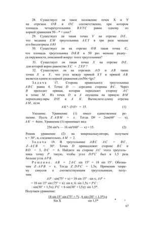 28. Существует ли такое положение точек X и У
на отрезках О В и О С соответственно, при котором
площадь четырехугольника B X Y C равна одному из
корней уравнения 50—* = cosx?
29. Существует ли такая точка У на отрезке D E ,
что медиана Е М треугольника A E Y в три раза меньше
его биссектрисы А Ю
30. Существует ли на отрезке О В такая точка /С,
что площадь треугольника D K B в 50 раз меньше радиу­
са окружности, описанной вокруг этого треугольника?
31. Существует ли такая точка X на отрезке D E ,
для которой верно равенство Х С = 2 X F ?
32. Существуют ли на отрезках A D и А В такие
точки X и Y , что угол между прямой X Y и прямой А В
является одним из корней уравнения cos50x=lgx?
З а д а ч а 17. Сторона правильного треугольника
A B C равна 4. Точка D — середина стороны В С . Через
В проходит прямая, которая пересекает сторону А С
в точке М . Из точек D и А опущены на прямую В М
перпендикуляры D H и А К . Вычислите-длину отрезка
A M , если
A K 4 - D H a = 15. (1)
Указание. Уравнение (1) имеет единственное ре­
шение. Пусть Z . А В М = х . Тогда D# = 2sin(60° — х),
А К = 4sinx. Уравнение (1) принимает вид:
256 sin4x — 16 sin4(60° — х) = 15. (2)
Решив уравнение (2) на микрокалькуляторе, получаем
х = 30°, и, следовательно, A M = 2.
З а д а ч а 18. В треугольнике A B C А С = В С ,
Z - A C B = 30°. Точка D принадлежит стороне В С и
B D = 3, D C = 6. Найдите на стороне А С этого треуголь­
ника точку Р такую, чтобы угол D P C был в 1,5 раза
больше угла А Р В .
Р е ш е н и е . А В = 2 A C sin 15° = 18 sin 15°. Обозна­
чим Z - A P B = х. Тогда Z . D P C = 1,5х. Применив теоре­
му синусов к соответствующим треугольникам, полу­
чим:
А Р : sin(75° + х) = 18 sin 15° : sin х; А Р =
= 18 sin 15° sin (75° + х): sin х; 6: sin 1,5х = P C :
: sin(30° + 1,5х); P C = 6 sin(30° + l,5x): sin 1,5*.
Получаем уравнение:
18 sin 15° sin (75° + *) , 6 sin (30° + 1.5*) g
sin 1,5* * Л
Sin X
67
 