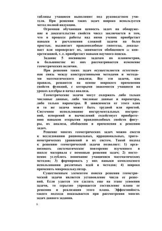 таблицы учащиеся выполняют под руководством учи­
теля. При решении таких задач широко используется
метод полной индукции.
Огромная обучающая ценность задач на обнаруже­
ние и доказательство свойств чисел заключается в том,
что в процессе работы над ними ученик приобретает
навыки в расчленении сложной задачи на более
простые, выдвигает правдоподобные гипотезы, доказы­
вает или опровергает их, занимается обобщением ш кон­
кретизацией, т. е. приобретает навыки научного поиска.
Задание 5 посвящено задачам по планиметрии,
в большинстве из них рассматривается изменение
геометрических величин.
При решении таких задач осуществляется естествен­
ная связь между конструктивными методами и метода­
ми математического анализа. Все эти задачи, как
правило, решаются на основе широкого применения
свойств функций, с которыми знакомятся учащиеся на
уроках алгебры и начал анализа.
Геометрические задачи могут содержать либо только
числовые данные, либо числовые данные и параметры,
либо только параметры. В зависимости от этого одна
и та же задача может быть трудной или простой.
Системное использование инструментальных построе­
ний, измерений и вычислений содействует приобрете­
нию навыков открытия правдоподобных свойств фигу­
ры, их анализа, обобщения и применения к решению
задач.
Решение многих геометрических задач можно свести
к исследованию рациональных, иррациональных, триго­
нометрических уравнений и их систем. Такой подход
к решению геометрической задачи позволяет: 1) орга­
низовать систематическое повторение изученного в
школе материала с помощью решения задач; 2) посте­
пенно углублять понимание учащимися математических
методов; 3) формировать у них навыки комплексного
использования различных идей и методов; 4) широко
применять микрокалькулятор.
Существенным элементом поиска решения геометри­
ческой задачи является установление числа ее реше­
ний. Если удается это сделать еще на этапе усвоения
задачи, то серьезно упрощается составление плана ее
решения и реализация этого плана. Эффективйость
такого подхода показывается при рассмотрении многих
задач данного задания.
6
 