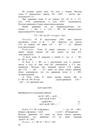 Из условия задачи ясно, что угол х острый. Поэтому
точка Р принадлежит отрезку Н С ( В Н — высота тре­
угольника В А С ) .
При движении точки Р по отрезку Н С (от Н к С )
угол А Р В уменьшается, а угол D P C увеличивается.
Поэтому уравнение (1) имеет единственное решение.
Решив уравнение (1) на микрокалькуляторе, по­
лучаем х = 60°, т. е. 1,5л; = 90°. Из прямоугольного
треугольника D P C находим:
P C = D C cos 30° = 6 • 0,5л/з = Зд/з.
З а д а ч а 19. В треугольнике A B C дана разность
внутренних углов А —В = 60°. Известно, что высота
С Н на сторону А В равна С Н = В С — А С . Найдите
углы треугольника.
Р е ш е н и е . Точка Н может совпадать с точкой Л,
лежать внутри отрезка А В или лежать на луче В А
(вне отрезка В А ) .
1) Если точка Н совпадает с точкой А , т о А = 90°,
В = 30°, С = 60°.
2) Если А > 90°, то с увеличением угла А увеличи­
вается и угол В . При этом В С уменьшается, а С А уве­
личивается. Поэтому при заданной высоте С Н уравне­
ние С Н = В С — А С имеет не более одного решения.
Легко показывается, что это уравнение (если А > 90°)
не имеет решений.
3) Если точка Н лежит внутри отрезка АВ, то
А < 90° и В <30°. В этом случае уравнение С Н =
= В С — А С принимает вид:
sin В sin(£-f-60°)
Преобразуем его следующим образом:
sin ( В + 60°) — sin В ,
sin В sin (Я -f- 60°) ’
cos(B-f-30°) , /|ч
sin В sin (В + 60°) — ' К }
Если 0 < 5 < 30°, то функция у = cos ( В + 60°)
убывает, а функция у = sin В s  n ( B + 60°)возрастает.
Поэтому уравнение (1) имеет не более одного решения.
Доказываем, что уравнение (1) не имеет решений
(если 0 < В < 30°).
О т в е т . А = 90°, В = 30°, С = 60°.
68
 