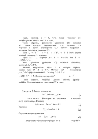 Пусть, наконец, х > 0, */<0. Тогда уравнение (1)
преобразуется к виду 2х = 0, т. е. х — 0.
Таким образом, решениями уравнения (1) являются
все точки третьего координатного угла (включая его
стороны) и точки биссектрисы О А первого координат­
ного угла. Исследуем уравнение (2):
Если 1, то х — 1 = х -f- I г/1, т. е. в этом случае
решений уравнение (2) не имеет.
Пусть х< 1 . Получаем 1— х — х -  -  у  или х =
= 0,5(1 -  у  ) .
Итак, графиком уравнения (2) является объедине­
ние лучей D F и D E .
Находим координаты точки Р, в которой пересе­
каются лучи О А и D F . Отрезок О Р — биссектриса
угла D O F треугольника D O F . Поэтому D P : P F =
— O D : O F =  : 2 . Отсюда следует, что Р 3 , ^
Таким образом, решением данной системы уравне­
ний (1) и (2) является каждая точка луча Е Н и точка
З а д а ч а 3. Решите неравенство
а5 - 1,3а2 -2,8а -3,1 >0.
Р е ш е н и е . Исследуем на экстремум
ность непрерывную функцию
/(а) = а5 — 1,3а2 — 2,8а — 3,1.
Находим:
/'(а) = 5а4 -2,6а -2,8.
Определяем корни уравнения
5а4 — 2,6а — 2,8 = 0
следующим образом: преобразуем его к
(о
и монотон-
(1)
(2)
(3)
виду 5а4 =
 