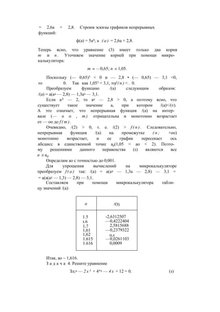 = 2,6а + 2,8. Строим эскизы графиков непрерывных
функций:
ф(а) = 5а4; и ( а ) = 2,6а + 2,8.
Теперь ясно, что уравнение (3) имеет только два корня
т и п . Уточняем значение корней при помощи микро­
калькулятора:
т « —0,65; п « 1,05.
Поскольку (— 0,65)5 < 0 и — 2,8 • (— 0,65) — 3,1 <0,
то 0. Так как 1,055 < 3,1, тоf ( n ) < . 0.
Преобразуем функцию /(а) следующим образом:
/(а) = а(а4 — 2,8) — 1,3а2 — 3,1.
Если аЛ — 2, то а4 — 2,8 > 0, а поэтому ясно, что
существует такое значение а, при котором /(а)</(т).
А это означает, что непрерывная функция /(а) на интер­
вале (— о о , т ) отрицательна и монотонно возрастает
от — оо до f ( m ) .
Очевидно, /(2) > 0, т. е. /(2) > f ( n ) . Следовательно,
непрерывная функция /(а) на промежутке ( п ; +оо)
монотонно возрастает, и ее график пересекает ось
абсцисс в единственной точке а0(1,05 < ао < 2). Поэто­
му решениями данного неравенства (1) являются все
а л а0.
Определим ао с точностью до 0,001.
Для упрощения вычислений на микрокалькуляторе
преобразуем f ( a ) так: /(а) = а(а4 — 1,3а — 2,8) — 3,1 =
= а(а(а3 — 1,3) — 2,8) — 3,1.
Составляем при помощи микрокалькулятора табли­
цу значений /(а):
а /О)
1.5
1.6
1,7
1,61
1,62
1.615
1.616
-2,6312507
—0,4222404
2,5815688
—0,2379322
0,1
—0,0261103
0,0009
Итак, ао ~ 1,616.
З а д а ч а 4. Решите уравнение
Зл;4 — 2 х 3 + 4*2 — 4 х + 12 = 0. (1)
 