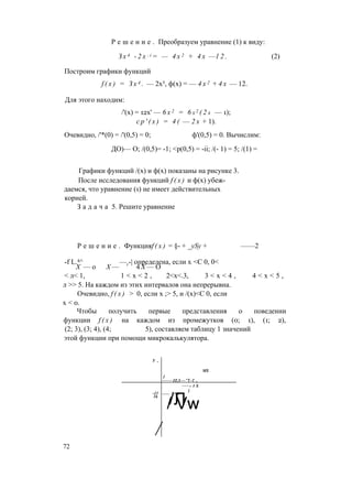 Р е ш е н и е . Преобразуем уравнение (1) к виду:
З х 4 - 2 x : i = — 4 х 2 + 4 х —1 2 . (2)
Построим графики функций
f ( x ) = З х 4 . — 2х5, ф(х) = — 4 х 2 + 4 х — 12.
Для этого находим:
/'(х) = 12х' — 6 х 2 = 6 х2 ( 2 х — 1);
с р ' ( х ) = 4 ( — 2 х + 1).
Очевидно, /'*(0) = /'(0,5) = 0; ф'(0,5) = 0. Вычислим:
ДО)— О; /(0,5)= -1; <р(0,5) = -ii; /(- 1) = 5; /(1) =
Графики функций /(х) и ф(х) показаны на рисунке 3.
После исследования функций f ( x ) и ф(х) убеж­
даемся, что уравнение (1) не имеет действительных
корней.
З а д а ч а 5. Решите уравнение
Р е ш е н и е . Функцияf ( x ) = §- + _ySy + ——2
-f L.4^ —г-| определена, если х <С 0, 0<
X — о X — 4 X — О
< л< 1, 1 < х < 2 , 2<х<.3, 3 < х < 4 , 4 < х < 5 ,
л >> 5. На каждом из этих интервалов она непрерывна.
Очевидно, f ( x ) > 0, если х ;> 5, и /(х)<С 0, если
х < 0.
Чтобы получить первые представления о поведении
функции f ( x ) на каждом из промежутков (0; 1), (1; 2),
(2; 3), (3; 4), (4; 5), составляем таблицу 1 значений
этой функции при помощи микрокалькулятора.
У ,
MS
1
---- IT,5--“Т-Г т
---- 1 X
-11
J
--- 7^4
16
/Л
/
/ Vw
72
 