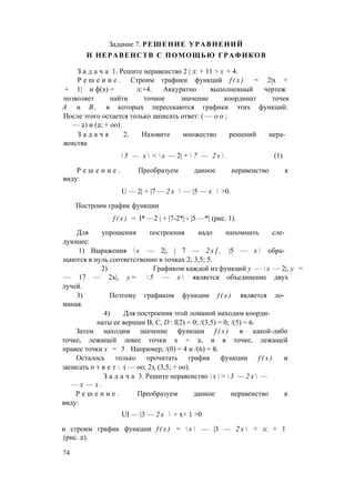 Задание 7. РЕШЕНИЕ УРАВНЕНИЙ
И НЕРАВЕНСТВ С ПОМОЩЬЮ ГРАФИКОВ
З а д а ч а 1. Решите неравенство 2 | л: + 11 > х + 4.
Р е ш е н и е . Строим графики функций f ( x ) = 2|х +
+ 1| и ф(х) = л:+4. Аккуратно выполненный чертеж
позволяет найти точное значение координат точек
А и В , в которых пересекаются графики этих функций.
После этого остается только записать ответ: ( — о о ;
— 2) и (2; + оо).
З а д а ч а 2. Назовите множество решений нера­
венства
 5 — х  <  х — 2| +  7 — 2 х  . (1)
Р е ш е н и е . Преобразуем данное неравенство к
виду:
U — 2| + |7 — 2 х  — |5 — х  >0.
Построим график функции
f ( x ) = I* —2 | + |7-2*| - |5 —*| (рис. 1).
Для упрощения построения надо напомнить сле­
дующее:
1) Выражения  х — 2|, | 7 — 2 х [ , |5 — х  обра­
щаются в нуль соответственно в точках 2; 3,5; 5.
2) Графиком каждой из функций у —  х — 2|, у =
— 17 — 2х|, у =  5 — х  является объединение двух
лучей.
3) Поэтому графиком функции f ( x ) является ло­
маная.
4) Для построения этой ломаной находим коорди­
наты ее вершин В, С, D : f(2) = 0; /(3,5) = 0; /(5) = 6.
Затем находим значение функции f ( x ) в какой-либо
точке, лежащей левее точки х = 2, и в точке, лежащей
правее точки х = 5 . Например, /(0) = 4 и /(6) = 8.
Осталось только прочитать график функции f ( x ) и
записать о т в е т : ( — оо; 2), (3,5; + оо).
З а д а ч а 3. Решите неравенство  х  >  3 — 2 х  —
— х — 1 .
Р е ш е н и е . Преобразуем данное неравенство к
виду:
UI — |3 — 2 х  + х+ 1 >0
и строим график функции f ( x ) =  х  — |3 — 2 х  + л: + 1
(рис. 2).
74
 