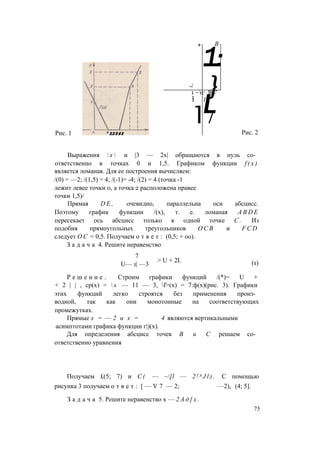 Рис. 1
* В
1:
-/
}1 ~ о
11
 с Я 7
1
1/
L
Рис. 2
Выражения  х  и |3 — 2х| обращаются в нуль со­
ответственно в точках 0 и 1,5. Графиком функции f ( x )
является ломаная. Для ее построения вычисляем:
/(0) = —2; /(1,5) = 4; /(-1)= -4; /(2) = 4 (точка -1
лежит левее точки 0, а точка 2 расположена правее
точки 1,5)/
Прямая D E , очевидно, параллельна оси абсцисс.
Поэтому график функции /(х), т. е. ломаная A B D E
пересекает ось абсцисс только в одной точке С . Из
подобия прямоугольных треугольников О С В и F C D
следует О С = 0,5. Получаем о т в е т : (0,5; + оо).
З а д а ч а 4. Решите неравенство
7
U— 1| —3
> U + 2I. (1)
Р е ш е н и е . Строим графики функций /(*)= U +
+ 2 | | , ср(х) =  х — 11 — 3, f>(x) = 7:ф(х)(рис. 3). Графики
этих функций легко строятся без применения произ­
водной, так как они монотонные на соответствующих
промежутках.
Прямые х = — 2 и х = 4 являются вертикальными
асимптотами графика функции г|)(х).
Для определения абсцисс точек В и С решаем со­
ответственно уравнения
Получаем £(5; 7) и C ( — ~[l — 2 f A J l ) . С помощью
рисунка 3 получаем о т в е т : [ — V 7 — 2; —2), (4; 5].
З а д а ч а 5. Решите неравенство х — 2 А д [ х .
75
 