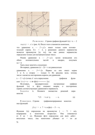 Р е ш е н и е . Строим графики функций /(х) = х — 2
и ц ( х ) = л / х (рис. 4). После этого становится понятным,
что уравнение х — 2 = л [ х имеет только один положи­
тельный корень Х о > 2, а решением данного неравенства
является промежуток [0; хо], так как данное неравенство
определено только для неотрицательных чисел.
Решив уравнение х — 2 = л [ х путем возведения его
обеих положительных частей в квадрат, получаем
х0 = 4.
Здесь надо заметить следующее:
Во-первых, уравнение (х— 2)2 = х не равносильно
уравнению х — 2=А~[х. Первое из них имеет корни
1 и 4, а второе — только 4. Из рисунка ясно, почему
число 1 является посторонним корнем для уравнения
х — 2 =л[х (точка А  есть пересечение графиков функ­
ц и й / ( х ) = х — 2 И ф|(х) =---------- [х).
Во-вторых, предварительно построенные графики
функций /(х) и ф(х) снимают вопрос о посторонних
корнях соответствующих уравнений и неравенств.
З а д а ч а 6. Назовите множество решений нера­
венства
"Л7 + х а> 5 — х. (1)
Р е ш е н и е . Строим графикинепрерывных монотон­
ных функций:
f ( x ) = а 7 + х и ф(х) — 5 — х.
Функция /(х) определена на промежутке [ — 7; + оо),
непрерывна и монотонно возрастает. Она изменяется
от 0 до + оо. Функция ф(х) определена для всех дейст­
вительных чисел, она монотонно убывает от + оо до
76
 