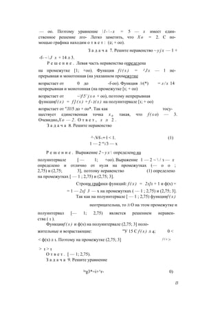 — оо. Поэтому уравнение  l -  - x = 5 — х имеет един­
ственное решение лго- Легко заметить, что Х о = 2. С по­
мощью графика находим о т в е т : (2; + оо).
З а д а ч а 7. Решите неравенство ~ y j x — 1 +
-f- ~  J х + 14 л 3.
Р е ш е н и е . Левая часть неравенства определена
на промежутке [1; +оо). Функция f i ( x ) = J J x — 1 не­
прерывная и монотонная (на указанном промежутке
возрастает от 0 до -f-oo). Функция /г(*) = л / х 14
непрерывная и монотонная (на промежутке [1; + оо)
возрастает от ~f5’ j x o + оо), поэтому непрерывная
функцияf ( x ) = f ] ( x ) + f - 2( x ) на полуинтервале [1; + оо)
возрастает от "Л15 до + оо*. Так как тосу-
ществует единственная точка х 0 такая, что f ( x о) — 3.
Очевидно,Х о — 2 . О т в е т , х л 2 .
З а д а ч а 8. Решите неравенство
^ .Vf-.+ l < 1. (1)
1 — 2 “/3 — х
Р е ш е н и е . Выражение 2 ~ у х  определено на
полуинтервале [ — 1; +оо). Выражение 1 — 2 ~  / з — х
определено и отлично от нуля на промежутках (— о о ;
2,75) и (2,75; 3], поэтому неравенство (1) определено
на промежутках [ — 1 ; 2,75) и (2,75; 3].
Строим графики функций: f ( x ) = 2л]х + 1 и ф(х) =
= 1 — 2л] 3 — х на промежутках ( — 1 ; 2,75) и (2,75; 3].
Так как на полуинтервале [ — 1 ; 2,75) функцияf ( x )
неотрицательна, то л О на этом промежутке и
полуинтервал [— 1; 2,75) является решением неравен­
ства ( 1 ).
Функцииf ( x ) и ф(х) на полуинтервале (2,75; 3] поло­
жительные и возрастающие: "У 15 С f ( x ) л 4; 0 <
< ф(х) л 1. Поэтому на промежутке (2,75; 3] f ( х >
> 1 > 1
О т в е т . [ — 1; 2,75).
З а д а ч а 9. Решите уравнение
log3*=i+^r- 0)
13
 
