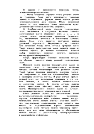 В задании 5 используются следующие методы
решения геометрических задач:
1) Метод координат упрощает поиск решения задачи
по геометрии. Чаще всего используются уравнения
прямой и окружности, формула длины отрезка, условие
перпендикулярности двух прямых. Объем вычислений
зависит от того, насколько удачно расположена иссле­
дуемая фигура относительно системы координат.
2) Алгебраический метод решения геометрических
задач заключается в следующем. Искомые элементы
геометрических фигур обозначают через х, у, ... . По
условию задачи составляются уравнения (неравенст­
ва), связывающие известные и неизвестные элементы
фигур. После этого решается полученная система
уравнений (неравенств). Определяются те элементы
или отношения между ними, которые требуется найти.
Такое решение геометрических задач является одним из
наиболее простых (в идейном отношении). Удачный
выбор неизвестных позволяет получить несложную
систему уравнений (неравенств).
Теперь сформулируем основные положения методи­
ки обучения учащихся поиску решений геометрических
задач.
Начинать поиск решения геометрической задачи на
вычисление следует с инструментального построения
фигуры, которая соответствует всем условиям задачи.
Такой чертеж позволяет выполнить измерения элемен­
тов изображения и высказать правдоподобные гипотезы
о некоторых свойствах фигуры. В ряде случаев прибли­
женный ответ дает возможность догадаться о его точ­
ном значении, и, значит, избежать вычислительных
и логических ошибок. Во многих случаях наличие
ответа существенно облегчает поиск плана решения
задачи. Предварительное решение задачи на вычисле­
ние построением позволяет установить число решений.
Поиск решения задачи на доказательство можно
расчленить на следующие виды работы: выполнение
чертежа, отвечающего всем условиям задачи; инстру­
ментальный поиск свойств фигуры (получаем гипоте­
зы); доказательство справедливости или ложности этих
гипотез (в затруднительных случаях доказательство
целесообразно вести методом полной индукции); приме­
нение всех или части обнаруженных и обоснованных
свойств фигуры к доказательству сформулированного
в задаче свойства этой фигуры.
7
 