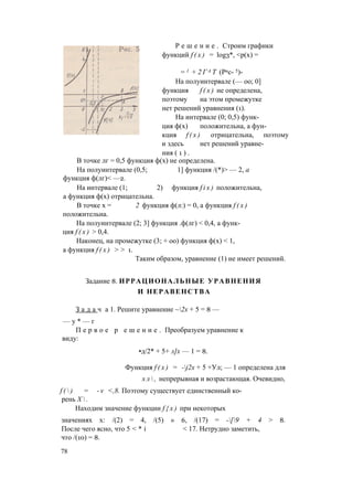 Р е ш е н и е . Строим графики
функций f ( x ) = log3*, <р(х) =
= 1 + 2 Г А Т (Рис- 5)-
На полуинтервале (— оо; 0]
функция f ( x ) не определена,
поэтому на этом промежутке
нет решений уравнения (1).
На интервале (0; 0,5) функ­
ция ф(х) положительна, а фун­
кция f ( x ) отрицательна, поэтому
и здесь нет решений уравне­
ния ( 1 ) .
В точке лг = 0,5 функция ф(х) не определена.
На полуинтервале (0,5; 1] функция /(*)> — 2, а
функция ф(лг)< —2.
На интервале (1; 2) функция f i x ) положительна,
а функция ф(х) отрицательна.
В точке х = 2 функция ф(л:) = 0, а функция f ( x )
положительна.
На полуинтервале (2; 3] функция .ф(лг) < 0,4, а функ­
ция f ( x ) > 0,4.
Наконец, на промежутке (3; + оо) функция ф(х) < 1,
а функция f ( x ) > > 1.
Таким образом, уравнение (1) не имеет решений.
Задание 8. ИРРАЦИОНАЛЬНЫЕ УРАВНЕНИЯ
И НЕРАВЕНСТВА
З а д а ч а 1. Решите уравнение ~2х + 5 = 8 —
— у * — г
П е р в о е р е ш е н и е . Преобразуем уравнение к
виду:
•д/2* + 5+ л]х — 1 = 8.
Функция f ( x ) = -j2x + 5 +Ул; — 1 определена для
х л  , непрерывная и возрастающая. Очевидно,
f (  ) = - v <,8. Поэтому существует единственный ко­
рень Х  .
Находим значение функции f { x ) при некоторых
значениях х: /(2) = 4, /(5) » 6, /(17) = -[9 + 4 > 8.
После чего ясно, что 5 < * i < 17. Нетрудно заметить,
что /(10) = 8.
78
 