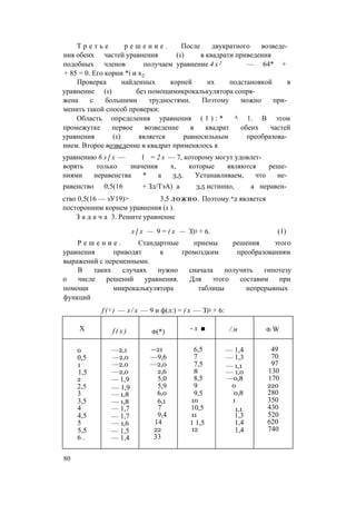 Т р е т ь е р е ш е н и е . После двукратного возведе­
ния обеих частей уравнения (1) в квадрати приведения
подобных членов получаем уравнение 4 х 2 — 64* +
+ 85 = 0. Его корни *i и х2.
Проверка найденных корней их подстановкой в
уравнение (1) без помощимикрокалькулятора сопря­
жена с большими трудностями. Поэтому можно при­
менить такой способ проверки:
Область определения уравнения ( 1 ) : * А 1. В этом
промежутке первое возведение в квадрат обеих частей
уравнения (1) является равносильным преобразова­
нием. Второе возведение в квадрат применялось к
уравнению 6 л [ х — 1 = 2 х — 7, которому могут удовлет­
ворять только значения х, которые являются реше­
ниями неравенства * а 3,5. Устанавливаем, что не­
равенство 0,5(16 + Зд/ТэА) а 3,5 истинно, а неравен­
ство 0,5(16 — зУ19)> 3,5 Л О Ж Н О . Поэтому *2 является
посторонним корнем уравнения (1 ).
З а д а ч а 3. Решите уравнение
л [ х — 9 = ( х — З)3 + 6. (1)
Р е ш е н и е . Стандартные приемы решения этого
уравнения приводят к громоздким преобразованиям
выражений с переменными.
В таких случаях нужно сначала получить гипотезу
о числе решений уравнения. Для этого составим при
помощи микрокалькулятора таблицы непрерывных
функций
f ( x ) — л / х — 9 и ф(л:) = ( х — З)3 + 6:
X f ( x ) ф(*) - х ■ / м ф W
0 —2,1 —21 6,5 — 1,4 49
0,5 —2,0 —9,6 7 — 1,3 70
1 —2,0 —2,0 7,5 — 1,1 97
1,5 —2,0 2,6 8 — 1,0 130
2 — 1,9 5,0 8,5 —0,8 170
2,5 — 1,9 5,9 9 0 220
3 — 1,8 6,0 9,5 0,8 280
3,5 — 1,8 6,1 10 1 350
4 — 1,7 7 10,5 1,1 430
4,5 — 1,7 9,4 11 1,3 520
5 — 1,6 14 1 1,5 1,4 620
5,5 — 1,5 22 12 1,4 740
6 . — 1,4 33
80
 