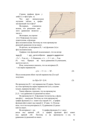 Строим графики функ- у
цийf ( x ) и ф(х) (рис. 1).
Что дает внимательное
изучение таблиц и графи­
ков функций /(х) и ф(х)?
Во-первых, становится
ясным, что решением дан­
ного уравнения является _
число 1.
Во-вторых, на отрезке
[1,5; 9] функция /(х) непо­
ложительная, а функция
ф(х) положительная. Поэтому на этом промежутке
решений уравнение (1) не имеет.
В-третьих, на интервале (9; + оо) функции /(х) и
ф(х) положительны.
Графики этих функций подсказывают, что на интер­
вале (9; + оо) целесообразно заменить выражение
- У х '— 9 на д/х — 3. Очевидно, л / х — 3 >> д/х — 9 на
(9; +оо). Правую же часть уравнения (1) уменьшим,
вычтя из него 6.
Итак, попытаемся доказать, что на интервале (9;
+ оо) верно неравенство
.-у/х — 3 < ( х — З)3. (2)
После возведения обеих частей неравенства (2) в куб
получаем:
(х-3)[(х-3)8- 1]>0. (3)
На промежутке (9; + оо) неравенство (3) верно. Значит,
на этом промежутке верно неравенство (1) и, следова­
тельно, неравенство ф(х) ;>/(х).
Таким образом, показано, что на промежутке
[1,5; + оо) уравнение (1) решений не имеет.
На промежутке (1; 3] функция /(х) вогнутая, а функ­
ция ф(х) — выпуклая. Поэтому на этом промежутке
график функции f ( x ) лежит под хордой А С , а график
функции ф(х) лежит над хордой А В (рис. 1). Отсюда
ясно, что и на полуинтервале (1; 3] уравнение (1) реше­
ний не имеет.
На интервале (—оо; 1) график функции f ( x ) нахо­
дится над прямой А В , а график функции ф(х) лежит
под прямой А В . Поэтому и на промежутке (—оо; 1)
уравнение (1) решений не имеет.
81
 