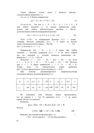 Таким образом, только число 1 является действи­
тельным корнем уравнения ( 1 ).
З а д а ч а 4. Решите неравенство
~{jx2 + 2х + 10 + х4 Л 62 — 32х. (1)
Р е ш е н и е . Так как г2 + 2х + 10 = (х + 1 )2 + 9 > 0
при любом значении л:, то данное неравенство опре­
делено при любом действительном значении х. Иссле­
дуем некоторые свойства непрерывной функции
f (х) = ~J{x -f- 1 )2 -f- 9 -j- х4 -j- 32х— 62. (2)
Если х Л О , то непрерывная функция f ( x ) — возра­
стающая. Поэтому уравнение f ( x ) = 0 имеет не больше
одного неотрицательного корня х  . Но /(0) < 0 и
/(2) > 0, поэтому 0 < х  < 2.
Неравенство д/(х + I)2 + 9 > 0 верно при любом
значении х . Поэтому уравнение f ( x ) = 0 не имеет корней
для тех значений х , которые являются решениями не­
равенства х 4 + 3 2 х — 62 л 0.
Получаем х 4 + 3 2 х — 62 = х(х3 + 32) — 62. Если
х < — 4, то х3 + 32 < — 32 и х(х3 + 3 2 ) > 128. Поэтому
при х < — 4 верно неравенство х + 3 2 х — 62 > 0.
Теперь ясно, что отрицательные корни уравнения
/(jc) = 0 могут принадлежать только интервалу ( — 4; 0).
При помощи программируемого микрокалькулятора
составляем таблицу значений функции f ( x ) :
X — 4 -3,5 -3 — 2/5 -2 — 1,5 -1 -0,5 0
f i x ) 68 -22 -75 — 101 -108 -103 -91 -76 -60
На основании этой таблицы можно предположить,
что на отрезке [ — 3,5; 0] уравнение f ( x ) = 0 не имеет
корней. Но как это доказать?
Очевидно,
д/э <7(х+ 1)2 + 9<л/(-3,5+ 1)2 + 9.
Отсюда
1,73<-ЭД* + 1)2 + 9< 1,98. (3)
Выясним, как изменяется функция ф(х) = х4 +
+ 32х —62 на отрезке [ — 3,5; 0]. Находим ф'(х) =
82
 