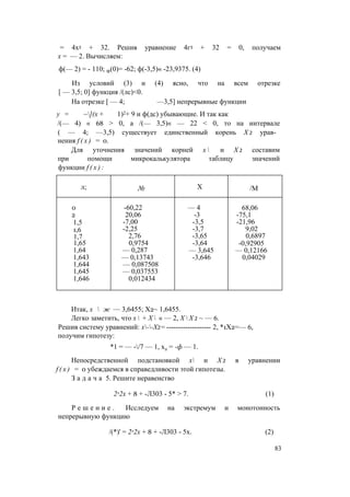 = 4х3 + 32. Решив уравнение 4г3 + 32 = 0, получаем
х = — 2. Вычисляем:
ф(— 2) = - 110; Ф(0)= -62; ф(-3,5)« -23,9375. (4)
Из условий (3) и (4) ясно, что на всем отрезке
[ — 3,5; 0] функция /(лс)<0.
На отрезке [ — 4; —3,5] непрерывные функции
у = ~](х + 1)2+ 9 и ф(дс) убывающие. И так как
/(— 4) « 68 > 0, а /(— 3,5)« — 22 < 0, то на интервале
( — 4; —3,5) существует единственный корень Х 2 урав­
нения f ( x ) = 0.
Для уточнения значений корней х  и Х 2 составим
при помощи микрокалькулятора таблицу значений
функции f ( x ) :
л; № X /М
0 -60,22 — 4 68,06
2 20,06 -3 -75,1
1,5 -7,00 -3,5 -21,96
1,6 -2,25 -3,7 9,02
1,7 2,76 -3,65 0,6897
1,65 0,9754 -3,64 -0,92905
1,64 — 0,287 — 3,645 — 0,12166
1,643 — 0,13743 -3,646 0,04029
1,644 — 0,087508
1,645 — 0,037553
1,646 0,012434
Итак, х  ж — 3,6455; Х2~ 1,6455.
Легко заметить, что х  + Х  « — 2, Х  Х 2 ~ — 6.
Решив систему уравнений: х--Х2= ------------------- 2, *1X2=— 6,
получим гипотезу:
*1 = — -/7 — 1, х2 = -ф — 1.
Непосредственной подстановкой х и Х 2 в уравнении
f ( x ) = 0 убеждаемся в справедливости этой гипотезы.
З а д а ч а 5. Решите неравенство
2л2х + 8 + -Л303 - 5* > 7. (1)
Р е ш е н и е . Исследуем на экстремум и монотонность
непрерывную функцию
/(*)' = 2л2х + 8 + -Л303 - 5х. (2)
83
 