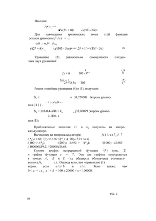 Находим:
■V(2х + 8)4 -л(303 -5ж)4
Для нахождения критических точек этой функции
решаем уравнение f ’ ( x ) = 0:
0,8 1 0,85 1/оЧ
т/(2* + 8)4 _ -д/(303 - 5дс)4 или 7.2А + If =/((3Ъ° - 5л) (3)
Уравнение (3) равносильно совокупности следую­
щих двух уравнений:
/'(*)=- °’8
1 /4ч
2х + 8 303 -5*’
3@ = L. (5)
2*+"8 5х — 303 v '
Решив линейные уравнения (4) и (5), получаем:
w
X, = » 38,258301 1корень уравне-
1 + 2 л/о,8 - 1
ния ( 4 ) ) .
Х2 = 303-0,4-лЛ8 + 4_ _ j33,06099 (корень уравне-
2-Л08- 1
ния (5)).
Приближенные значения х  и х2 получены на микро­
калькуляторе.
Вычисляем на микрокалькуляторе: f ( x  ) z z 7 y 3 7
/(*2)« 2,86; /(0)Л6,166 </(*,); /(100)« 2,93 </(л)
/(100) > /(*2). /(200)« 2,952 > /(*2); /(1000) «2,983
/(100000)Л9,2. /(20000)Л6,65.
Строим график непрерывной функции /(*) (рис. 2)
и график функции у = 7 . Эти два графика пересекаются
в точках А , В и С (их абсциссы обозначены соответст­
венно а, b, с ) . Отсюда ясно, что неравенство (1)
верно, если а л х л Ь и х л с . Ясно также, что
0 < а < ; х и х  < Ь < 100 и 20000 < с < 100000.
84
Рис. 2
 