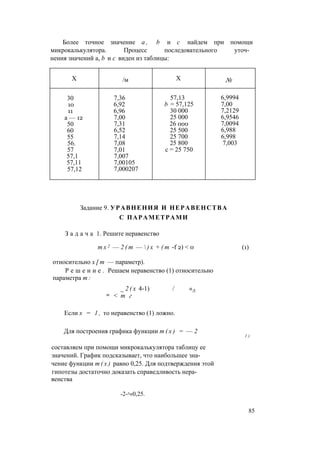 Более точное значение а , b и с найдем при помощи
микрокалькулятора. Процесс последовательного уточ­
нения значений а, b и с виден из таблицы:
X /м X №
30 7,36 57,13 6,9994
10 6,92 b = 57,125 7,00
11 6,96 30 000 7,2129
а — 12 7,00 25 000 6,9546
50 7,31 26 000 7,0094
60 6,52 25 500 6,988
55 7,14 25 700 6,998
56. 7,08 25 800 7,003
57 7,01 с = 25 750
57,1 7,007
57,11 7,00105
57,12 7,000207
Задание 9. УРАВНЕНИЯ И НЕРАВЕНСТВА
С ПАРАМЕТРАМИ
З а д а ч а 1. Решите неравенство
т х 2 — 2 ( т —  ) х + ( т -f 2) < 0 (1)
относительно х [ т — параметр).
Р е ш е н и е . Решаем неравенство (1) относительно
параметра т :
_ 2 ( х 4-1) / «Л
т < т г
Если х = 1 , то неравенство (1) ложно.
Для построения графика функции т ( х ) = — 2
1 )
составляем при помощи микрокалькулятора таблицу ее
значений. График подсказывает, что наибольшее зна­
чение функции т ( х ) равно 0,25. Для подтверждения этой
гипотезы достаточно доказать справедливость нера­
венства
-2-л«0,25.
85
 