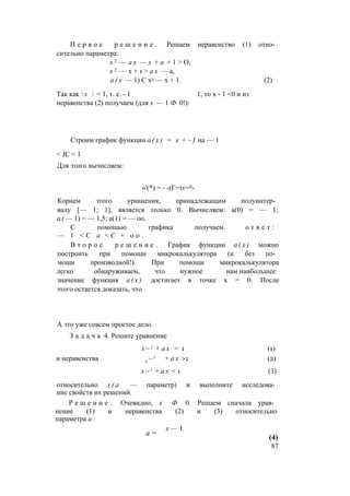 П е р в о е р е ш е н и е . Решаем неравенство (1) отно­
сительно параметра:
х 2 — а х — х + а + 1 > О,
х 2 — х + 1 > а х — а,
а ( х — 1) С х2 — х + 1. (2)
Так как  х  < 1, т. е. - 1 1, то х - 1 <0 и из
неравенства (2) получаем (для х — 1 Ф 0!):
Строим график функции а ( х ) = х + ~ f на — 1
< JC < 1
Для этого вычисляем:
«'(*) = - -(Г=тг=0-
Корнем этого уравнения, принадлежащим полуинтер­
валу [— 1; 1], является только 0. Вычисляем: а(0) = — 1;
а ( — 1) = — 1,5; а(1) = — оо.
С помощью графика получаем о т в е т :
— 1 < С а < С + о о .
В т о р о е р е ш е н и е . График функции а ( х ) можно
построить при помощи микрокалькулятора (и без по­
мощи производной!). При помощи микрокалькулятора
легко обнаруживаем, что нужное нам наибольшее
значение функция а ( х ) достигает в точке х = 0. После
этого остается доказать, что
А это уже совсем простое дело.
З а д а ч а 4. Решите уравнение
х ~ { + а х = 1 (1)
и неравенства x ~ l + а х >1 (2)
x ~ l + а х < 1 (3)
относительно х ( а — параметр) и выполните исследова­
ние свойств их решений.
Р е ш е н и е . Очевидно, х Ф 0. Решаем сначала урав­
нение (1) и неравенства (2) и (3) относительно
параметра а :
х — 1
а =
(4)
87
 