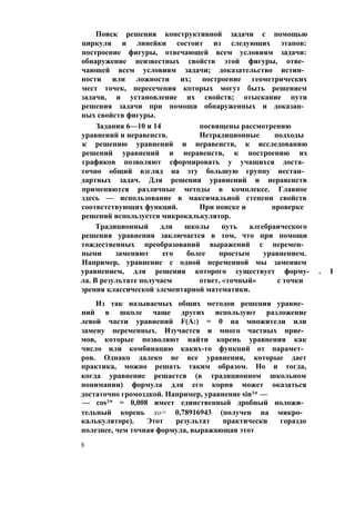 Поиск решения конструктивной задачи с помощью
циркуля и линейки состоит из следующих этапов:
построение фигуры, отвечающей всем условиям задачи:
обнаружение неизвестных свойств этой фигуры, отве­
чающей всем условиям задачи; доказательство истин­
ности или ложности их; построение геометрических
мест точек, пересечения которых могут быть решением
задачи, и установление их свойств; отыскание пути
решения задачи при помощи обнаруженных и доказан­
ных свойств фигуры.
Задания 6—10 и 14 посвящены рассмотрению
уравнений и неравенств. Нетрадиционные подходы
к решению уравнений и неравенств, к исследованию
решений уравнений и неравенств, к построению их
графиков позволяют сформировать у учащихся доста­
точно общий взгляд на эту большую группу нестан­
дартных задач. Для решения уравнений и неравенств
применяются различные методы в комплексе. Главное
здесь — использование в максимальной степени свойств
соответствующих функций. При поиске и проверке
решений используется микрокалькулятор.
Традиционный для школы путь алгебраического
решения уравнения заключается в том, что при помощи
тождественных преобразований выражений с перемен­
ными заменяют его более простым уравнением.
Например, уравнение с одной переменной мы заменяем
уравнением, для решения которого существует форму- . I
ла. В результате получаем ответ, «точный» с точки
зрения классической элементарной математики.
Из так называемых общих методов решения уравне­
ний в школе чаще других используют разложение
левой части уравнений F(A:) = 0 на множители или
замену переменных. Изучается и много частных прие­
мов, которые позволяют найти корень уравнения как
число или комбинацию каких-то функций от парамет­
ров. Однако далеко не все уравнения, которые дает
практика, можно решать таким образом. Но и тогда,
когда уравнение решается (в традиционном школьном
понимании) формула для его корня может оказаться
достаточно громоздкой. Например, уравнение sin3* —
— cos3* = 0,008 имеет единственный дробный положи­
тельный корень хо= 0,78916943 (получен на микро­
калькуляторе). Этот результат практически гораздо
полезнее, чем точная формула, выражающая этот
8
 