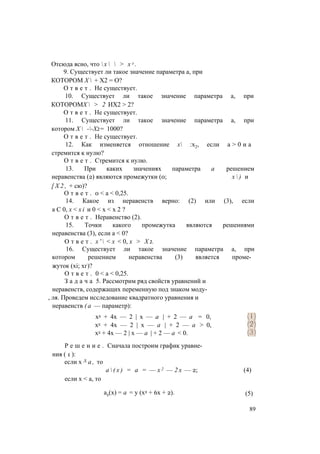 Отсюда ясно, что  х   > х л .
9. Существует ли такое значение параметра а, при
КОТОРОМ Х  + Х2 = О?
О т в е т . Не существует.
10. Существует ли такое значение параметра а, при
КОТОРОМХ  > 2 ИХ2 > 2?
О т в е т . Не существует.
11. Существует ли такое значение параметра а, при
котором Х  --Х2= 1000?
О т в е т . Не существует.
12. Как изменяется отношение х :х2, если а > 0 и а
стремится к нулю?
О т в е т . Стремится к нулю.
13. При каких значениях параметра а решением
неравенства (2) являются промежутки (0; х  ) и
[ Х 2 , + сю)?
О т в е т . 0 < а < 0,25.
14. Какое из неравенств верно: (2) или (3), если
а С 0, x < x i и 0 < х < х 2 ?
О т в е т . Неравенство (2).
15. Точки какого промежутка являются решениями
неравенства (3), если а < 0?
О т в е т . х '  < х < 0, х > Х 2.
16. Существует ли такое значение параметра а, при
котором решением неравенства (3) является проме­
жуток (xi; хг)?
О т в е т . 0 < а < 0,25.
З а д а ч а 5. Рассмотрим ряд свойств уравнений и
неравенств, содержащих переменную под знаком моду­
, ля. Проведем исследование квадратного уравнения и
неравенств ( а — параметр):
Р е ш е н и е . Сначала построим график уравне­
ния ( 1 ):
если х Л а , то
х2 + 4х — 2 | х — а | + 2 — а = 0,
х2 + 4х — 2 | х — а | + 2 — а > 0,
х2 + 4х — 2 | х — а | + 2 — а < 0.
а  ( х ) = а = — х 2 — 2 х — 2; (4)
если х < а, то
а2(х) = а = у (х2 + 6х + 2). (5)
89
 