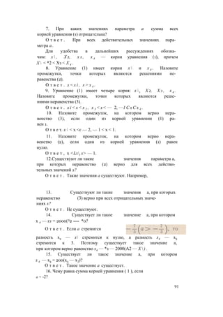 7. При каких значениях параметра а сумма всех
корней уравнения (1) отрицательна?
О т в е т . При всех действительных значениях пара­
метра а .
Для удобства в дальнейших рассуждениях обозна­
чим: х  , Х 2, х з , х 4 — корни уравнения (1), причем
Х  < *2 < Хз < Х 4 .
8. Уравнение (1) имеет корни х  и х 4 . Назовите
промежутки, точки которых являются решениями не­
равенства (2).
О т в е т . x < x i , х > х 4 .
9. Уравнение (1) имеет четыре корня: x  t Х 2, Х з , х 4 .
Назовите промежутки, точки которых являются реше­
ниями неравенства (3).
О т в е т . x i < x < x 2 , х 3 < х < — 2, —1 С х С х 4 .
10. Назовите промежуток, на котором верно нера­
венство (3), если один из корней уравнения (1) ра­
вен 1.
О т в е т. х  < х <с — 2, — 1 < х < 1.
11. Назовите промежуток, на котором верно нера­
венство (2), если один из корней уравнения (1) равен
нулю.
О т в е т , х <Lxt х> — 1.
12.Существуют ли такие значения параметра а,
при которых неравенство (2) верно для всех действи­
тельных значений х?
О т в е т . Такие значения а существуют. Например,
13. Существуют ли такие значения а, при которых
неравенство (3) верно при всех отрицательных значе­
ниях х?
О т в е т . Не существуют.
14. Существует ли такое значение а, при котором
х 4 — хз = 2000(Л2 ---- *0?
разность х2 — х стремится к нулю, а разность х4 — х3
стремится к 3. Поэтому существует такое значение а,
при котором верно равенство х4 — *з — 2000(А2 — Х  ) .
15. Существует ли такое значение а, при котором
х 4 — х3 = 200(х3 — х2)?
О т в е т . Такое значение а существует.
16. Чему равна сумма корней уравнения ( 1 ), если
О т в е т . Если а стремится
а = -2?
91
 