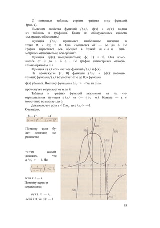 С помощью таблицы строим графики этих функций
(рис. 2).
Выясним свойства функций f ( x ) , ф(х) и а ( х ) видны
из таблицы и графиков. Какие из обнаруженных свойств
мы сможем обосновать?
Функция f ( x ) принимает наибольшее значение в
точке 0, и /(0) = 8. Она изменяется от — оо до 8. Ее
график пересекает ось абсцисс в точках т и п и сим­
метричен относительно оси ординат.
Функция <р(х) неотрицательна; ф( 1) = 0. Она изме­
няется от 0 до + о о . Ее график симметричен относи­
тельно прямой а = 1.
Функция а ( х ) есть частное функций f ( x ) и ф(х).
На промежутке [т; 0] функции f ( x ) и ф(х) положи­
тельны; функция f ( x ) возрастает от 0 до 8, а функция
ф(х) убывает. Поэтому функция а ( х ) = - А щ на этом
промежутке возрастает от 0 до 8.
Таблица и графики функций указывают на то, что
отрицательная функция а ( х ) на (— о о ; т ) больше — 1 и
монотонно возрастает до 0.
Докажем, что если х < С т у то а ( х ) > —1.
Очевидно,
Поэтому если бу­
дет доказано не­
равенство
то тем самым
докажем, что
а ( х ) > — 1. Но
если х < — 1.
Поэтому верно и
неравенство
а ( х ) > — 1,
если х<С т <С — 1.
93
 