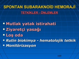 109
SPONTAN SUBARAKNOİD HEMORAJİSPONTAN SUBARAKNOİD HEMORAJİ
TETKİKLER - ÖNLEMLERTETKİKLER - ÖNLEMLER
 Mutlak yatak istirahatiMutlak yatak istirahati
 Ziyaretçi yasağıZiyaretçi yasağı
 Loş odaLoş oda
 Rutin biokimya - hematolojik tetkikRutin biokimya - hematolojik tetkik
 MonitörizasyonMonitörizasyon
 
