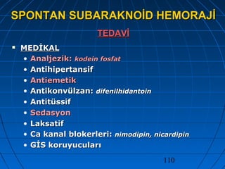 110
SPONTAN SUBARAKNOİD HEMORAJİSPONTAN SUBARAKNOİD HEMORAJİ
TEDAVİTEDAVİ
 MEDİKALMEDİKAL
• Analjezik:Analjezik: kodein fosfatkodein fosfat
• AntihipertansifAntihipertansif
• AntiemetikAntiemetik
• Antikonvülzan:Antikonvülzan: difenilhidantoindifenilhidantoin
• AntitüssifAntitüssif
• SedasyonSedasyon
• LaksatifLaksatif
• Ca kanal blokerleri:Ca kanal blokerleri: nimodipin, nicardipinnimodipin, nicardipin
• GİS koruyucularıGİS koruyucuları
 