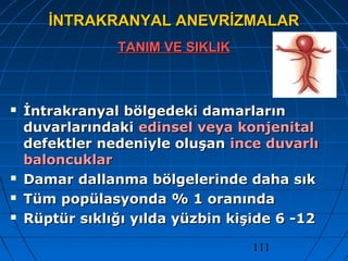 111
İNTRAKRANYAL ANEVRİZMALARİNTRAKRANYAL ANEVRİZMALAR
TANIM VE SIKLIKTANIM VE SIKLIK
 İntrakranyal bölgedeki damarlarınİntrakranyal bölgedeki damarların
duvarlarındakiduvarlarındaki edinsel veya konjenitaledinsel veya konjenital
defektler nedeniyle oluşandefektler nedeniyle oluşan ince duvarlıince duvarlı
baloncuklarbaloncuklar
 Damar dallanma bölgelerinde daha sıkDamar dallanma bölgelerinde daha sık
 Tüm popülasyonda % 1 oranındaTüm popülasyonda % 1 oranında
 Rüptür sıklığı yılda yüzbin kişide 6 -12Rüptür sıklığı yılda yüzbin kişide 6 -12
 