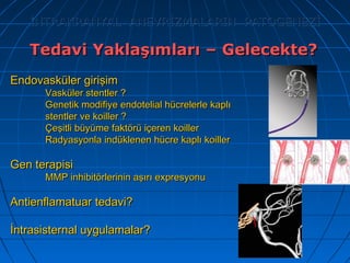 127
İNTRAKRANYAL ANEVRİZMALARIN PATOGENEZİİNTRAKRANYAL ANEVRİZMALARIN PATOGENEZİ
Endovasküler girişimEndovasküler girişim
Vasküler stentler ?Vasküler stentler ?
Genetik modifiye endotelial hücrelerle kaplıGenetik modifiye endotelial hücrelerle kaplı
stentler ve koiller ?stentler ve koiller ?
Çeşitli büyüme faktörü içeren koillerÇeşitli büyüme faktörü içeren koiller
Radyasyonla indüklenen hücre kaplı koillerRadyasyonla indüklenen hücre kaplı koiller
Gen terapisiGen terapisi
MMP inhibitörlerinin aşırı expresyonuMMP inhibitörlerinin aşırı expresyonu
Antienflamatuar tedavi?Antienflamatuar tedavi?
İntrasisternal uygulamalar?İntrasisternal uygulamalar?
Tedavi Yaklaşımları – Gelecekte?Tedavi Yaklaşımları – Gelecekte?
 